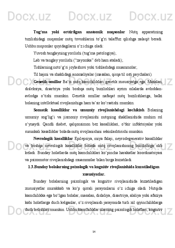 Tug‘ma   yoki   orttirilgan   anatomik   nuqsonlar   Nutq   apparatining
tuzilishidagi   nuqsonlar   nutq   tovushlarini   to‘g‘ri   talaffuz   qilishga   xalaqit   beradi.
Ushbu nuqsonlar quyidagilarni o‘z ichiga oladi:
Yuvosh tanglayning yorilishi (tug‘ma patologiya);
Lab va tanglay yorilishi (“zayomka” deb ham ataladi);
Tishlarning noto‘g‘ri joylashuvi yoki tishlashdagi muammolar;
Til hajmi va shaklidagi anomaliyalar (masalan, qisqa til osti paychalari).
Genetik omillar   Ba‘zi nutq kamchiliklari genetik xususiyatga ega. Masalan,
disleksiya,   disartriya   yoki   boshqa   nutq   buzilishlari   ayrim   oilalarda   avloddan-
avlodga   o‘tishi   mumkin.   Genetik   omillar   nafaqat   nutq   buzilishlariga,   balki
bolaning intellektual rivojlanishiga ham ta’sir ko‘rsatishi mumkin.
Somatik   kasalliklar   va   umumiy   rivojlanishdagi   kechikish   Bolaning
umumiy   sog‘lig‘i   va   jismoniy   rivojlanishi   nutqning   shakllanishida   muhim   rol
o‘ynaydi.   Qandli   diabet,   qalqonsimon   bez   kasalliklari,   o‘tkir   infektsiyalar   yoki
surunkali kasalliklar bolada nutq rivojlanishini sekinlashtirishi mumkin.
Nevrologik   kasalliklar   Epilepsiya,   miya   falaji,   neyrodegenerativ   kasalliklar
va   boshqa   nevrologik   kasalliklar   bolada   nutq   rivojlanishining   buzilishiga   olib
keladi. Bunday holatlarda nutq kamchiliklari ko‘pincha harakatlar koordinatsiyasi
va psixomotor rivojlanishdagi muammolar bilan birga kuzatiladi.
1.3.Bunday bolalarning psixologik va kognitiv rivojlanishida kuzatiladigan
xususiyatlar.
Bunday   bolalarning   psixologik   va   kognitiv   rivojlanishida   kuzatiladigan
xususiyatlar   murakkab   va   ko‘p   qirrali   jarayonlarni   o‘z   ichiga   oladi.   Nutqida
kamchilikka ega bo‘lgan bolalar, masalan, dislaliya, disartriya, alaliya yoki afaziya
kabi holatlarga duch kelganlar, o‘z rivojlanish jarayonida turli xil qiyinchiliklarga
duch kelishlari mumkin. Ushbu kamchiliklar ularning psixologik holatlari, kognitiv
14