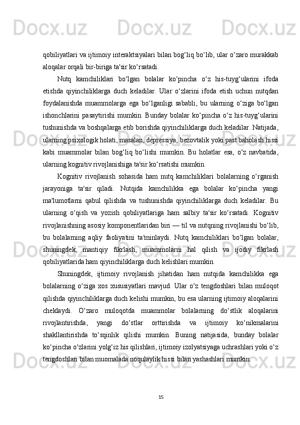 qobiliyatlari va ijtimoiy interaktsiyalari bilan bog‘liq bo‘lib, ular o‘zaro murakkab
aloqalar orqali bir-biriga ta'sir ko‘rsatadi.
Nutq   kamchiliklari   bo‘lgan   bolalar   ko‘pincha   o‘z   his-tuyg‘ularini   ifoda
etishda   qiyinchiliklarga   duch   keladilar.   Ular   o‘zlarini   ifoda   etish   uchun   nutqdan
foydalanishda   muammolarga   ega   bo‘lganligi   sababli,   bu   ularning   o‘ziga   bo‘lgan
ishonchlarini   pasaytirishi   mumkin.   Bunday   bolalar   ko‘pincha   o‘z   his-tuyg‘ularini
tushunishda va boshqalarga etib borishda qiyinchiliklarga duch keladilar. Natijada,
ularning psixologik holati, masalan, depressiya, bezovtalik yoki past baholash hissi
kabi   muammolar   bilan   bog‘liq   bo‘lishi   mumkin.   Bu   holatlar   esa,   o‘z   navbatida,
ularning kognitiv rivojlanishiga ta'sir ko‘rsatishi mumkin.
Kognitiv   rivojlanish   sohasida   ham   nutq   kamchiliklari   bolalarning   o‘rganish
jarayoniga   ta'sir   qiladi.   Nutqida   kamchilikka   ega   bolalar   ko‘pincha   yangi
ma'lumotlarni   qabul   qilishda   va   tushunishda   qiyinchiliklarga   duch   keladilar.   Bu
ularning   o‘qish   va   yozish   qobiliyatlariga   ham   salbiy   ta'sir   ko‘rsatadi.   Kognitiv
rivojlanishning asosiy komponentlaridan biri — til va nutqning rivojlanishi bo‘lib,
bu   bolalarning   aqliy   faoliyatini   ta'minlaydi.   Nutq   kamchiliklari   bo‘lgan   bolalar,
shuningdek,   mantiqiy   fikrlash,   muammolarni   hal   qilish   va   ijodiy   fikrlash
qobiliyatlarida ham qiyinchiliklarga duch kelishlari mumkin.
Shuningdek,   ijtimoiy   rivojlanish   jihatidan   ham   nutqida   kamchilikka   ega
bolalarning   o‘ziga   xos   xususiyatlari   mavjud.   Ular   o‘z   tengdoshlari   bilan   muloqot
qilishda qiyinchiliklarga duch kelishi mumkin, bu esa ularning ijtimoiy aloqalarini
cheklaydi.   O‘zaro   muloqotda   muammolar   bolalarning   do‘stlik   aloqalarini
rivojlantirishda,   yangi   do‘stlar   orttirishda   va   ijtimoiy   ko‘nikmalarini
shakllantirishda   to‘sqinlik   qilishi   mumkin.   Buning   natijasida,   bunday   bolalar
ko‘pincha o‘zlarini yolg‘iz his qilishlari, ijtimoiy izolyatsiyaga uchrashlari yoki o‘z
tengdoshlari bilan muomalada noqulaylik hissi bilan yashashlari mumkin.
15 