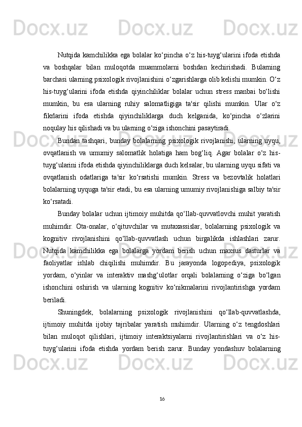 Nutqida kamchilikka ega bolalar ko‘pincha o‘z his-tuyg‘ularini ifoda etishda
va   boshqalar   bilan   muloqotda   muammolarni   boshdan   kechirishadi.   Bularning
barchasi ularning psixologik rivojlanishini o‘zgarishlarga olib kelishi mumkin. O‘z
his-tuyg‘ularini   ifoda   etishda   qiyinchiliklar   bolalar   uchun   stress   manbai   bo‘lishi
mumkin,   bu   esa   ularning   ruhiy   salomatligiga   ta'sir   qilishi   mumkin.   Ular   o‘z
fikrlarini   ifoda   etishda   qiyinchiliklarga   duch   kelganida,   ko‘pincha   o‘zlarini
noqulay his qilishadi va bu ularning o‘ziga ishonchini pasaytiradi.
Bundan   tashqari,   bunday   bolalarning   psixologik   rivojlanishi,   ularning   uyqu,
ovqatlanish   va   umumiy   salomatlik   holatiga   ham   bog‘liq.   Agar   bolalar   o‘z   his-
tuyg‘ularini ifoda etishda qiyinchiliklarga duch kelsalar, bu ularning uyqu sifati va
ovqatlanish   odatlariga   ta'sir   ko‘rsatishi   mumkin.   Stress   va   bezovtalik   holatlari
bolalarning uyquga ta'sir etadi, bu esa ularning umumiy rivojlanishiga salbiy ta'sir
ko‘rsatadi.
Bunday   bolalar   uchun   ijtimoiy   muhitda   qo‘llab-quvvatlovchi   muhit   yaratish
muhimdir.   Ota-onalar,   o‘qituvchilar   va   mutaxassislar,   bolalarning   psixologik   va
kognitiv   rivojlanishini   qo‘llab-quvvatlash   uchun   birgalikda   ishlashlari   zarur.
Nutqida   kamchilikka   ega   bolalarga   yordam   berish   uchun   maxsus   dasturlar   va
faoliyatlar   ishlab   chiqilishi   muhimdir.   Bu   jarayonda   logopediya,   psixologik
yordam,   o‘yinlar   va   interaktiv   mashg‘ulotlar   orqali   bolalarning   o‘ziga   bo‘lgan
ishonchini   oshirish   va   ularning   kognitiv   ko‘nikmalarini   rivojlantirishga   yordam
beriladi.
Shuningdek,   bolalarning   psixologik   rivojlanishini   qo‘llab-quvvatlashda,
ijtimoiy   muhitda   ijobiy   tajribalar   yaratish   muhimdir.   Ularning   o‘z   tengdoshlari
bilan   muloqot   qilishlari,   ijtimoiy   interaktsiyalarni   rivojlantirishlari   va   o‘z   his-
tuyg‘ularini   ifoda   etishda   yordam   berish   zarur.   Bunday   yondashuv   bolalarning
16 