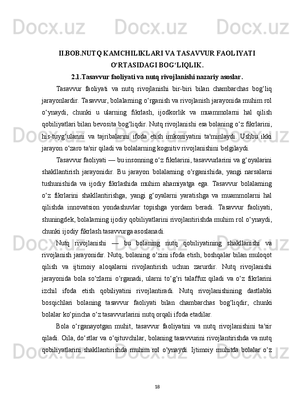 II.BOB.NUTQ KAMCHILIKLARI VA TASAVVUR FAOLIYATI
O‘RTASIDAGI BOG‘LIQLIK.
2.1.Tasavvur faoliyati va nutq rivojlanishi nazariy asoslar.
Tasavvur   faoliyati   va   nutq   rivojlanishi   bir-biri   bilan   chambarchas   bog‘liq
jarayonlardir. Tasavvur, bolalarning o‘rganish va rivojlanish jarayonida muhim rol
o‘ynaydi,   chunki   u   ularning   fikrlash,   ijodkorlik   va   muammolarni   hal   qilish
qobiliyatlari bilan bevosita bog‘liqdir. Nutq rivojlanishi esa bolaning o‘z fikrlarini,
his-tuyg‘ularini   va   tajribalarini   ifoda   etish   imkoniyatini   ta'minlaydi.   Ushbu   ikki
jarayon o‘zaro ta'sir qiladi va bolalarning kognitiv rivojlanishini belgilaydi.
Tasavvur faoliyati — bu insonning o‘z fikrlarini, tasavvurlarini va g‘oyalarini
shakllantirish   jarayonidir.   Bu   jarayon   bolalarning   o‘rganishida,   yangi   narsalarni
tushunishida   va   ijodiy   fikrlashida   muhim   ahamiyatga   ega.   Tasavvur   bolalarning
o‘z   fikrlarini   shakllantirishga,   yangi   g‘oyalarni   yaratishga   va   muammolarni   hal
qilishda   innovatsion   yondashuvlar   topishga   yordam   beradi.   Tasavvur   faoliyati,
shuningdek, bolalarning ijodiy qobiliyatlarini rivojlantirishda muhim rol o‘ynaydi,
chunki ijodiy fikrlash tasavvurga asoslanadi.
Nutq   rivojlanishi   —   bu   bolaning   nutq   qobiliyatining   shakllanishi   va
rivojlanish jarayonidir. Nutq, bolaning o‘zini ifoda etish, boshqalar bilan muloqot
qilish   va   ijtimoiy   aloqalarni   rivojlantirish   uchun   zarurdir.   Nutq   rivojlanishi
jarayonida   bola   so‘zlarni   o‘rganadi,   ularni   to‘g‘ri   talaffuz   qiladi   va   o‘z   fikrlarini
izchil   ifoda   etish   qobiliyatini   rivojlantiradi.   Nutq   rivojlanishining   dastlabki
bosqichlari   bolaning   tasavvur   faoliyati   bilan   chambarchas   bog‘liqdir,   chunki
bolalar ko‘pincha o‘z tasavvurlarini nutq orqali ifoda etadilar.
Bola   o‘rganayotgan   muhit,   tasavvur   faoliyatini   va   nutq   rivojlanishini   ta'sir
qiladi. Oila, do‘stlar va o‘qituvchilar, bolaning tasavvurini rivojlantirishda va nutq
qobiliyatlarini   shakllantirishda   muhim   rol   o‘ynaydi.   Ijtimoiy   muhitda   bolalar   o‘z
18 