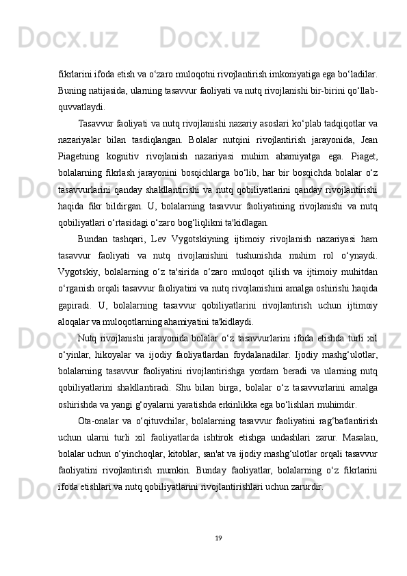 fikrlarini ifoda etish va o‘zaro muloqotni rivojlantirish imkoniyatiga ega bo‘ladilar.
Buning natijasida, ularning tasavvur faoliyati va nutq rivojlanishi bir-birini qo‘llab-
quvvatlaydi.
Tasavvur faoliyati va nutq rivojlanishi nazariy asoslari ko‘plab tadqiqotlar va
nazariyalar   bilan   tasdiqlangan.   Bolalar   nutqini   rivojlantirish   jarayonida,   Jean
Piagetning   kognitiv   rivojlanish   nazariyasi   muhim   ahamiyatga   ega.   Piaget,
bolalarning   fikrlash   jarayonini   bosqichlarga   bo‘lib,   har   bir   bosqichda   bolalar   o‘z
tasavvurlarini   qanday   shakllantirishi   va   nutq   qobiliyatlarini   qanday   rivojlantirishi
haqida   fikr   bildirgan.   U,   bolalarning   tasavvur   faoliyatining   rivojlanishi   va   nutq
qobiliyatlari o‘rtasidagi o‘zaro bog‘liqlikni ta'kidlagan.
Bundan   tashqari,   Lev   Vygotskiyning   ijtimoiy   rivojlanish   nazariyasi   ham
tasavvur   faoliyati   va   nutq   rivojlanishini   tushunishda   muhim   rol   o‘ynaydi.
Vygotskiy,   bolalarning   o‘z   ta'sirida   o‘zaro   muloqot   qilish   va   ijtimoiy   muhitdan
o‘rganish orqali tasavvur faoliyatini va nutq rivojlanishini amalga oshirishi haqida
gapiradi.   U,   bolalarning   tasavvur   qobiliyatlarini   rivojlantirish   uchun   ijtimoiy
aloqalar va muloqotlarning ahamiyatini ta'kidlaydi.
Nutq   rivojlanishi   jarayonida   bolalar   o‘z   tasavvurlarini   ifoda   etishda   turli   xil
o‘yinlar,   hikoyalar   va   ijodiy   faoliyatlardan   foydalanadilar.   Ijodiy   mashg‘ulotlar,
bolalarning   tasavvur   faoliyatini   rivojlantirishga   yordam   beradi   va   ularning   nutq
qobiliyatlarini   shakllantiradi.   Shu   bilan   birga,   bolalar   o‘z   tasavvurlarini   amalga
oshirishda va yangi g‘oyalarni yaratishda erkinlikka ega bo‘lishlari muhimdir.
Ota-onalar   va   o‘qituvchilar,   bolalarning   tasavvur   faoliyatini   rag‘batlantirish
uchun   ularni   turli   xil   faoliyatlarda   ishtirok   etishga   undashlari   zarur.   Masalan,
bolalar uchun o‘yinchoqlar, kitoblar, san'at va ijodiy mashg‘ulotlar orqali tasavvur
faoliyatini   rivojlantirish   mumkin.   Bunday   faoliyatlar,   bolalarning   o‘z   fikrlarini
ifoda etishlari va nutq qobiliyatlarini rivojlantirishlari uchun zarurdir.
19 