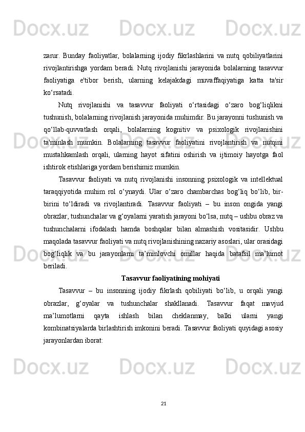 zarur.   Bunday   faoliyatlar,   bolalarning   ijodiy   fikrlashlarini   va   nutq   qobiliyatlarini
rivojlantirishga   yordam   beradi.   Nutq   rivojlanishi   jarayonida   bolalarning   tasavvur
faoliyatiga   e'tibor   berish,   ularning   kelajakdagi   muvaffaqiyatiga   katta   ta'sir
ko‘rsatadi.
Nutq   rivojlanishi   va   tasavvur   faoliyati   o‘rtasidagi   o‘zaro   bog‘liqlikni
tushunish, bolalarning rivojlanish jarayonida muhimdir. Bu jarayonni tushunish va
qo‘llab-quvvatlash   orqali,   bolalarning   kognitiv   va   psixologik   rivojlanishini
ta'minlash   mumkin.   Bolalarning   tasavvur   faoliyatini   rivojlantirish   va   nutqini
mustahkamlash   orqali,   ularning   hayot   sifatini   oshirish   va   ijtimoiy   hayotga   faol
ishtirok etishlariga yordam berishimiz mumkin.
Tasavvur   faoliyati   va   nutq   rivojlanishi   insonning   psixologik   va   intellektual
taraqqiyotida   muhim   rol   o‘ynaydi.   Ular   o‘zaro   chambarchas   bog‘liq   bo‘lib,   bir-
birini   to‘ldiradi   va   rivojlantiradi.   Tasavvur   faoliyati   –   bu   inson   ongida   yangi
obrazlar, tushunchalar va g‘oyalarni yaratish jarayoni bo‘lsa, nutq – ushbu obraz va
tushunchalarni   ifodalash   hamda   boshqalar   bilan   almashish   vositasidir.   Ushbu
maqolada tasavvur faoliyati va nutq rivojlanishining nazariy asoslari, ular orasidagi
bog‘liqlik   va   bu   jarayonlarni   ta’minlovchi   omillar   haqida   batafsil   ma’lumot
beriladi.
Tasavvur faoliyatining mohiyati
Tasavvur   –   bu   insonning   ijodiy   fikrlash   qobiliyati   bo‘lib,   u   orqali   yangi
obrazlar,   g‘oyalar   va   tushunchalar   shakllanadi.   Tasavvur   faqat   mavjud
ma’lumotlarni   qayta   ishlash   bilan   cheklanmay,   balki   ularni   yangi
kombinatsiyalarda birlashtirish imkonini beradi. Tasavvur faoliyati quyidagi asosiy
jarayonlardan iborat:
21 