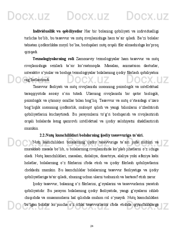 Individuallik   va   qobiliyatlar   Har   bir   bolaning   qobiliyati   va   individualligi
turlicha bo‘lib, bu tasavvur  va nutq rivojlanishiga ham  ta’sir  qiladi. Ba‘zi  bolalar
tabiatan ijodkorlikka moyil bo‘lsa, boshqalari nutq orqali fikr almashishga ko‘proq
qiziqadi.
Texnologiyalarning   roli   Zamonaviy   texnologiyalar   ham   tasavvur   va   nutq
rivojlanishiga   sezilarli   ta’sir   ko‘rsatmoqda.   Masalan,   animatsion   dasturlar,
interaktiv o‘yinlar va boshqa texnologiyalar bolalarning ijodiy fikrlash qobiliyatini
rag‘batlantiradi.
Tasavvur   faoliyati   va   nutq   rivojlanishi   insonning   psixologik   va   intellektual
taraqqiyotida   asosiy   o‘rin   tutadi.   Ularning   rivojlanishi   bir   qator   biologik,
psixologik   va   ijtimoiy   omillar   bilan   bog‘liq.   Tasavvur   va   nutq   o‘rtasidagi   o‘zaro
bog‘liqlik   insonning   ijodkorlik,   muloqot   qilish   va   yangi   bilimlarni   o‘zlashtirish
qobiliyatlarini   kuchaytiradi.   Bu   jarayonlarni   to‘g‘ri   boshqarish   va   rivojlantirish
orqali   bolalarda   keng   qamrovli   intellektual   va   ijodiy   salohiyatni   shakllantirish
mumkin.
2.2.Nutq kamchiliklari bolalarning ijodiy tasavvuriga ta’siri.
Nutq   kamchiliklari   bolalarning   ijodiy   tasavvuriga   ta’siri   juda   muhim   va
murakkab masala bo‘lib, u bolalarning rivojlanishida ko‘plab jihatlarni o‘z ichiga
oladi.   Nutq   kamchiliklari,   masalan,   dislaliya,   disartriya,   alaliya   yoki   afaziya   kabi
holatlar,   bolalarning   o‘z   fikrlarini   ifoda   etish   va   ijodiy   fikrlash   qobiliyatlarini
cheklashi   mumkin.   Bu   kamchiliklar   bolalarning   tasavvur   faoliyatiga   va   ijodiy
qobiliyatlariga ta'sir qiladi, shuning uchun ularni tushunish va bartaraf etish zarur.
Ijodiy tasavvur, bolaning o‘z fikrlarini, g‘oyalarini va tasavvurlarini yaratish
qobiliyatidir.   Bu   jarayon   bolalarning   ijodiy   faoliyatida,   yangi   g‘oyalarni   ishlab
chiqishda   va   muammolarni   hal   qilishda   muhim   rol   o‘ynaydi.   Nutq   kamchiliklari
bo‘lgan   bolalar   ko‘pincha   o‘z   ichki   tasavvurlarini   ifoda   etishda   qiyinchiliklarga
24