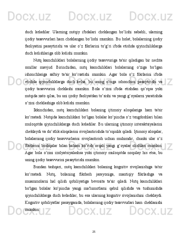 duch   keladilar.   Ularning   nutqiy   ifodalari   cheklangan   bo‘lishi   sababli,   ularning
ijodiy tasavvurlari ham  cheklangan bo‘lishi mumkin. Bu holat, bolalarning ijodiy
faoliyatini   pasaytirishi   va   ular   o‘z   fikrlarini   to‘g‘ri   ifoda   etishda   qiyinchiliklarga
duch kelishlariga olib kelishi mumkin.
Nutq   kamchiliklari   bolalarning   ijodiy   tasavvuriga   ta'sir   qiladigan   bir   nechta
omillar   mavjud.   Birinchidan,   nutq   kamchiliklari   bolalarning   o‘ziga   bo‘lgan
ishonchlariga   salbiy   ta'sir   ko‘rsatishi   mumkin.   Agar   bola   o‘z   fikrlarini   ifoda
etishda   qiyinchiliklarga   duch   kelsa,   bu   uning   o‘ziga   ishonchini   pasaytirishi   va
ijodiy   tasavvurini   cheklashi   mumkin.   Bola   o‘zini   ifoda   etishdan   qo‘rqsa   yoki
nutqida xato qilsa, bu uni ijodiy faoliyatdan to‘sishi va yangi g‘oyalarni yaratishda
o‘zini cheklashiga olib kelishi mumkin.
Ikkinchidan,   nutq   kamchiliklari   bolaning   ijtimoiy   aloqalariga   ham   ta'sir
ko‘rsatadi. Nutqida kamchiliklari bo‘lgan bolalar ko‘pincha o‘z tengdoshlari bilan
muloqotda   qiyinchiliklarga   duch   keladilar.   Bu   ularning   ijtimoiy   interaktsiyalarini
cheklaydi va do‘stlik aloqalarini rivojlantirishda to‘sqinlik qiladi. Ijtimoiy aloqalar,
bolalarning   ijodiy   tasavvurlarini   rivojlantirish   uchun   muhimdir,   chunki   ular   o‘z
fikrlarini   boshqalar   bilan   baham   ko‘rish   orqali   yangi   g‘oyalar   olishlari   mumkin.
Agar   bola   o‘zini   izolyatsiyalashsa   yoki   ijtimoiy   muloqotda   noqulay   his   etsa,   bu
uning ijodiy tasavvurini pasaytirishi mumkin.
Bundan   tashqari,   nutq   kamchiliklari   bolaning   kognitiv   rivojlanishiga   ta'sir
ko‘rsatadi.   Nutq,   bolaning   fikrlash   jarayoniga,   mantiqiy   fikrlashga   va
muammolarni   hal   qilish   qobiliyatiga   bevosita   ta'sir   qiladi.   Nutq   kamchiliklari
bo'lgan   bolalar   ko‘pincha   yangi   ma'lumotlarni   qabul   qilishda   va   tushunishda
qiyinchiliklarga   duch   keladilar,   bu   esa   ularning   kognitiv   rivojlanishini   cheklaydi.
Kognitiv qobiliyatlar pasayganida, bolalarning ijodiy tasavvurlari ham cheklanishi
mumkin.
25 
