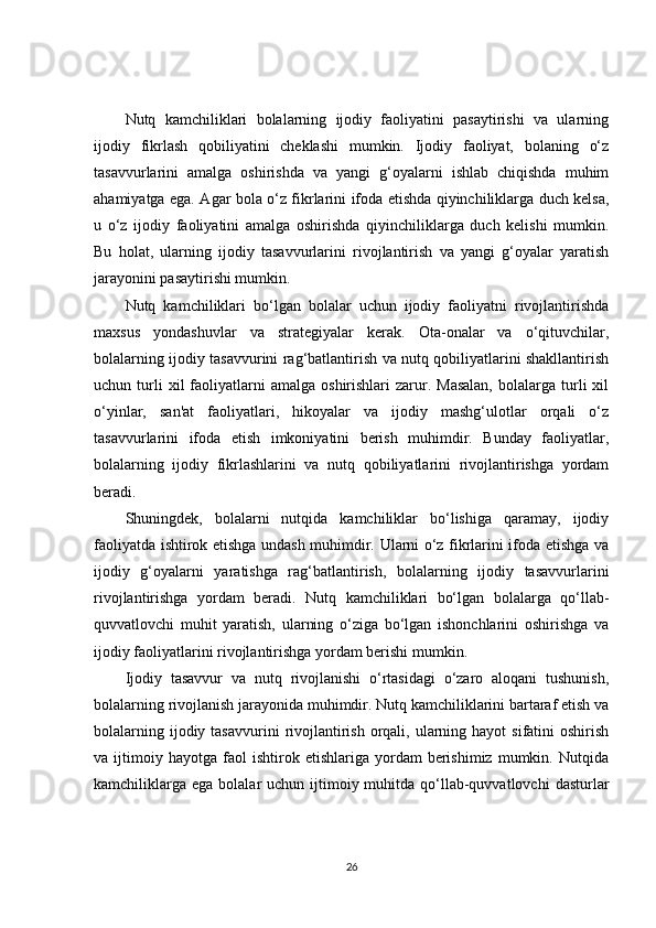 Nutq   kamchiliklari   bolalarning   ijodiy   faoliyatini   pasaytirishi   va   ularning
ijodiy   fikrlash   qobiliyatini   cheklashi   mumkin.   Ijodiy   faoliyat,   bolaning   o‘z
tasavvurlarini   amalga   oshirishda   va   yangi   g‘oyalarni   ishlab   chiqishda   muhim
ahamiyatga ega. Agar bola o‘z fikrlarini ifoda etishda qiyinchiliklarga duch kelsa,
u   o‘z   ijodiy   faoliyatini   amalga   oshirishda   qiyinchiliklarga   duch   kelishi   mumkin.
Bu   holat,   ularning   ijodiy   tasavvurlarini   rivojlantirish   va   yangi   g‘oyalar   yaratish
jarayonini pasaytirishi mumkin.
Nutq   kamchiliklari   bo‘lgan   bolalar   uchun   ijodiy   faoliyatni   rivojlantirishda
maxsus   yondashuvlar   va   strategiyalar   kerak.   Ota-onalar   va   o‘qituvchilar,
bolalarning ijodiy tasavvurini rag‘batlantirish va nutq qobiliyatlarini shakllantirish
uchun  turli  xil  faoliyatlarni  amalga   oshirishlari   zarur.  Masalan,   bolalarga   turli   xil
o‘yinlar,   san'at   faoliyatlari,   hikoyalar   va   ijodiy   mashg‘ulotlar   orqali   o‘z
tasavvurlarini   ifoda   etish   imkoniyatini   berish   muhimdir.   Bunday   faoliyatlar,
bolalarning   ijodiy   fikrlashlarini   va   nutq   qobiliyatlarini   rivojlantirishga   yordam
beradi.
Shuningdek,   bolalarni   nutqida   kamchiliklar   bo‘lishiga   qaramay,   ijodiy
faoliyatda ishtirok etishga undash muhimdir. Ularni o‘z fikrlarini ifoda etishga va
ijodiy   g‘oyalarni   yaratishga   rag‘batlantirish,   bolalarning   ijodiy   tasavvurlarini
rivojlantirishga   yordam   beradi.   Nutq   kamchiliklari   bo‘lgan   bolalarga   qo‘llab-
quvvatlovchi   muhit   yaratish,   ularning   o‘ziga   bo‘lgan   ishonchlarini   oshirishga   va
ijodiy faoliyatlarini rivojlantirishga yordam berishi mumkin.
Ijodiy   tasavvur   va   nutq   rivojlanishi   o‘rtasidagi   o‘zaro   aloqani   tushunish,
bolalarning rivojlanish jarayonida muhimdir. Nutq kamchiliklarini bartaraf etish va
bolalarning  ijodiy tasavvurini   rivojlantirish  orqali,  ularning  hayot  sifatini   oshirish
va  ijtimoiy  hayotga   faol   ishtirok   etishlariga  yordam   berishimiz   mumkin.  Nutqida
kamchiliklarga  ega  bolalar  uchun  ijtimoiy  muhitda qo‘llab-quvvatlovchi  dasturlar
26