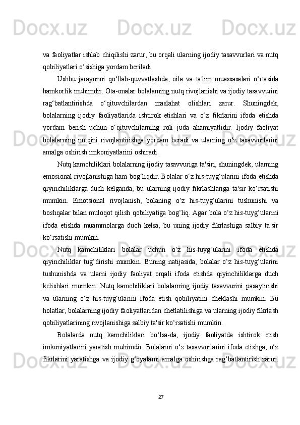 va faoliyatlar ishlab chiqilishi zarur, bu orqali ularning ijodiy tasavvurlari va nutq
qobiliyatlari o‘sishiga yordam beriladi.
Ushbu   jarayonni   qo‘llab-quvvatlashda,   oila   va   ta'lim   muassasalari   o‘rtasida
hamkorlik muhimdir. Ota-onalar bolalarning nutq rivojlanishi va ijodiy tasavvurini
rag‘batlantirishda   o‘qituvchilardan   maslahat   olishlari   zarur.   Shuningdek,
bolalarning   ijodiy   faoliyatlarida   ishtirok   etishlari   va   o‘z   fikrlarini   ifoda   etishda
yordam   berish   uchun   o‘qituvchilarning   roli   juda   ahamiyatlidir.   Ijodiy   faoliyat
bolalarning   nutqini   rivojlantirishga   yordam   beradi   va   ularning   o‘z   tasavvurlarini
amalga oshirish imkoniyatlarini oshiradi.
Nutq kamchiliklari bolalarning ijodiy tasavvuriga ta'siri, shuningdek, ularning
emosional rivojlanishiga ham bog‘liqdir. Bolalar o‘z his-tuyg‘ularini ifoda etishda
qiyinchiliklarga   duch   kelganda,   bu   ularning   ijodiy   fikrlashlariga   ta'sir   ko‘rsatishi
mumkin.   Emotsional   rivojlanish,   bolaning   o‘z   his-tuyg‘ularini   tushunishi   va
boshqalar bilan muloqot qilish qobiliyatiga bog‘liq. Agar bola o‘z his-tuyg‘ularini
ifoda   etishda   muammolarga   duch   kelsa,   bu   uning   ijodiy   fikrlashiga   salbiy   ta'sir
ko‘rsatishi mumkin.
Nutq   kamchiliklari   bolalar   uchun   o‘z   his-tuyg‘ularini   ifoda   etishda
qiyinchiliklar   tug‘dirishi   mumkin.   Buning   natijasida,   bolalar   o‘z   his-tuyg‘ularini
tushunishda   va   ularni   ijodiy   faoliyat   orqali   ifoda   etishda   qiyinchiliklarga   duch
kelishlari   mumkin.   Nutq   kamchiliklari   bolalarning   ijodiy   tasavvurini   pasaytirishi
va   ularning   o‘z   his-tuyg‘ularini   ifoda   etish   qobiliyatini   cheklashi   mumkin.   Bu
holatlar, bolalarning ijodiy faoliyatlaridan chetlatilishiga va ularning ijodiy fikrlash
qobiliyatlarining rivojlanishiga salbiy ta'sir ko‘rsatishi mumkin.
Bolalarda   nutq   kamchiliklari   bo‘lsa-da,   ijodiy   faoliyatda   ishtirok   etish
imkoniyatlarini   yaratish   muhimdir.   Bolalarni   o‘z   tasavvurlarini   ifoda   etishga,   o‘z
fikrlarini   yaratishga   va   ijodiy   g‘oyalarni   amalga   oshirishga   rag‘batlantirish   zarur.
27