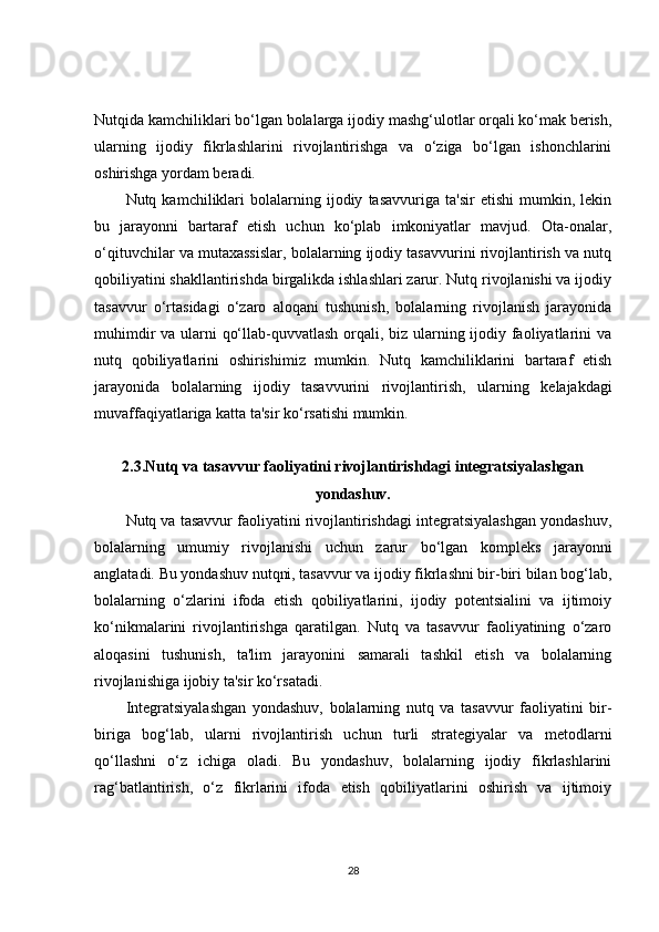 Nutqida kamchiliklari bo‘lgan bolalarga ijodiy mashg‘ulotlar orqali ko‘mak berish,
ularning   ijodiy   fikrlashlarini   rivojlantirishga   va   o‘ziga   bo‘lgan   ishonchlarini
oshirishga yordam beradi.
Nutq  kamchiliklari   bolalarning   ijodiy   tasavvuriga   ta'sir   etishi   mumkin,   lekin
bu   jarayonni   bartaraf   etish   uchun   ko‘plab   imkoniyatlar   mavjud.   Ota-onalar,
o‘qituvchilar va mutaxassislar, bolalarning ijodiy tasavvurini rivojlantirish va nutq
qobiliyatini shakllantirishda birgalikda ishlashlari zarur. Nutq rivojlanishi va ijodiy
tasavvur   o‘rtasidagi   o‘zaro   aloqani   tushunish,   bolalarning   rivojlanish   jarayonida
muhimdir  va ularni qo‘llab-quvvatlash orqali, biz ularning ijodiy faoliyatlarini va
nutq   qobiliyatlarini   oshirishimiz   mumkin.   Nutq   kamchiliklarini   bartaraf   etish
jarayonida   bolalarning   ijodiy   tasavvurini   rivojlantiri sh,   ularning   kelajakdagi
muvaffaqiyatlariga katta ta'sir ko‘rsatishi mumkin.
2.3. Nutq va tasavvur faoliyatini rivojlantirishdagi integratsiyalashgan
yondashuv.
Nutq va tasavvur faoliyatini rivojlantirishdagi integratsiyalashgan yondashuv,
bolalarning   umumiy   rivojlanishi   uchun   zarur   bo‘lgan   kompleks   jarayonni
anglatadi. Bu yondashuv nutqni, tasavvur va ijodiy fikrlashni bir-biri bilan bog‘lab,
bolalarning   o‘zlarini   ifoda   etish   qobiliyatlarini,   ijodiy   potentsialini   va   ijtimoiy
ko‘nikmalarini   rivojlantirishga   qaratilgan.   Nutq   va   tasavvur   faoliyatining   o‘zaro
aloqasini   tushunish,   ta'lim   jarayonini   samarali   tashkil   etish   va   bolalarning
rivojlanishiga ijobiy ta'sir ko‘rsatadi.
Integratsiyalashgan   yondashuv,   bolalarning   nutq   va   tasavvur   faoliyatini   bir-
biriga   bog‘lab,   ularni   rivojlantirish   uchun   turli   strategiyalar   va   metodlarni
qo‘llashni   o‘z   ichiga   oladi.   Bu   yondashuv,   bolalarning   ijodiy   fikrlashlarini
rag‘batlantirish,   o‘z   fikrlarini   ifoda   etish   qobiliyatlarini   oshirish   va   ijtimoiy
28
