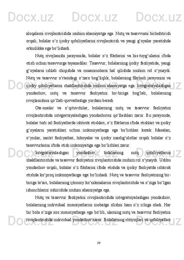 aloqalarni rivojlantirishda muhim ahamiyatga ega. Nutq va tasavvurni birlashtirish
orqali, bolalar o‘z ijodiy qobiliyatlarini rivojlantirish va yangi g‘oyalar yaratishda
erkinlikka ega bo‘lishadi.
Nutq   rivojlanishi   jarayonida,   bolalar   o‘z   fikrlarini   va   his-tuyg‘ularini   ifoda
etish uchun tasavvurga tayanadilar. Tasavvur, bolalarning ijodiy faoliyatida, yangi
g‘oyalarni   ishlab   chiqishda   va   muammolarni   hal   qilishda   muhim   rol   o‘ynaydi.
Nutq   va   tasavvur   o‘rtasidagi   o‘zaro   bog‘liqlik,   bolalarning   fikrlash   jarayonini   va
ijodiy   qobiliyatlarini   shakllantirishda   muhim   ahamiyatga   ega.   Integratsiyalashgan
yondashuv,   nutq   va   tasavvur   faoliyatini   bir-biriga   bog‘lab,   bolalarning
rivojlanishini qo‘llab-quvvatlashga yordam beradi.
Ota-onalar   va   o‘qituvchilar,   bolalarning   nutq   va   tasavvur   faoliyatini
rivojlantirishda   integratsiyalashgan   yondashuvni   qo‘llashlari   zarur.   Bu   jarayonda,
bolalar turli xil faoliyatlarda ishtirok etishlari, o‘z fikrlarini ifoda etishlari va ijodiy
g‘oyalarni   yaratishlari   uchun   imkoniyatlarga   ega   bo‘lishlari   kerak.   Masalan,
o‘yinlar,   san'at   faoliyatlari,   hikoyalar   va   ijodiy   mashg‘ulotlar   orqali   bolalar   o‘z
tasavvurlarini ifoda etish imkoniyatiga ega bo‘lishlari zarur.
Integratsiyalashgan   yondashuv,   bolalarning   nutq   qobiliyatlarini
shakllantirishda va tasavvur faoliyatini rivojlantirishda muhim rol o‘ynaydi. Ushbu
yondashuv   orqali,   bolalar   o‘z   fikrlarini   ifoda   etishda   va   ijodiy   faoliyatda   ishtirok
etishda ko‘proq imkoniyatlarga ega bo‘lishadi. Nutq va tasavvur faoliyatining bir-
biriga ta'siri, bolalarning ijtimoiy ko‘nikmalarini rivojlantirishda va o‘ziga bo‘lgan
ishonchlarini oshirishda muhim ahamiyatga ega.
Nutq   va   tasavvur   faoliyatini   rivojlantirishda   integratsiyalashgan   yondashuv,
bolalarning   individual   xususiyatlarini   inobatga   olishni   ham   o‘z   ichiga   oladi.   Har
bir bola o‘ziga xos xususiyatlarga ega bo‘lib, ularning nutq va tasavvur faoliyatini
rivojlantirishda individual yondashuv zarur. Bolalarning ehtiyojlari va qobiliyatlari
29