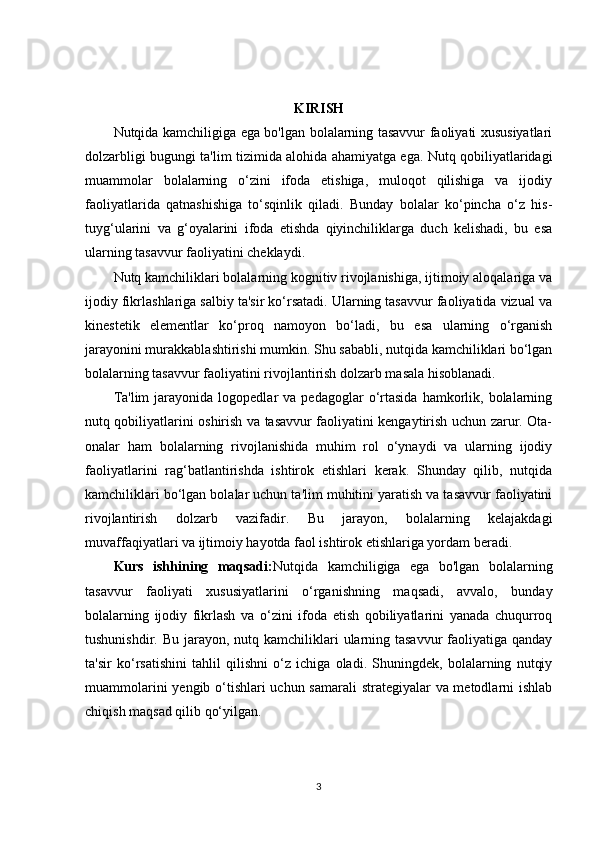 KIRISH
Nutqida kamchiligiga ega bo'lgan bolalarning tasavvur faoliyati xususiyatlari
dolzarbligi bugungi ta'lim tizimida alohida ahamiyatga ega. Nutq qobiliyatlaridagi
muammolar   bolalarning   o‘zini   ifoda   etishiga,   muloqot   qilishiga   va   ijodiy
faoliyatlarida   qatnashishiga   to‘sqinlik   qiladi.   Bunday   bolalar   ko‘pincha   o‘z   his-
tuyg‘ularini   va   g‘oyalarini   ifoda   etishda   qiyinchiliklarga   duch   kelishadi,   bu   esa
ularning tasavvur faoliyatini cheklaydi.
Nutq kamchiliklari bolalarning kognitiv rivojlanishiga, ijtimoiy aloqalariga va
ijodiy fikrlashlariga salbiy ta'sir ko‘rsatadi. Ularning tasavvur faoliyatida vizual va
kinestetik   elementlar   ko‘proq   namoyon   bo‘ladi,   bu   esa   ularning   o‘rganish
jarayonini murakkablashtirishi mumkin. Shu sababli, nutqida kamchiliklari bo‘lgan
bolalarning tasavvur faoliyatini rivojlantirish dolzarb masala hisoblanadi.
Ta'lim  jarayonida  logopedlar  va  pedagoglar  o‘rtasida  hamkorlik,  bolalarning
nutq qobiliyatlarini oshirish va tasavvur faoliyatini kengaytirish uchun zarur. Ota-
onalar   ham   bolalarning   rivojlanishida   muhim   rol   o‘ynaydi   va   ularning   ijodiy
faoliyatlarini   rag‘batlantirishda   ishtirok   etishlari   kerak.   Shunday   qilib,   nutqida
kamchiliklari bo‘lgan bolalar uchun ta'lim muhitini yaratish va tasavvur faoliyatini
rivojlantirish   dolzarb   vazifadir.   Bu   jarayon,   bolalarning   kelajakdagi
muvaffaqiyatlari va ijtimoiy hayotda faol ishtirok etishlariga yordam beradi.
Kurs   ishhining   maqsadi: Nutqida   kamchiligiga   ega   bo'lgan   bolalarning
tasavvur   faoliyati   xususiyatlarini   o‘rganishning   maqsadi,   avvalo,   bunday
bolalarning   ijodiy   fikrlash   va   o‘zini   ifoda   etish   qobiliyatlarini   yanada   chuqurroq
tushunishdir. Bu  jarayon, nutq kamchiliklari  ularning tasavvur  faoliyatiga  qanday
ta'sir   ko‘rsatishini   tahlil   qilishni   o‘z   ichiga   oladi.   Shuningdek,   bolalarning   nutqiy
muammolarini  yengib o‘tishlari uchun samarali  strategiyalar  va metodlarni  ishlab
chiqish maqsad qilib qo‘yilgan.
3 