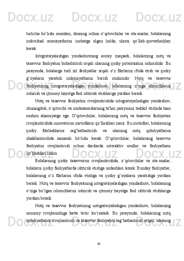 turlicha   bo‘lishi   mumkin,   shuning   uchun   o‘qituvchilar   va   ota-onalar,   bolalarning
individual   xususiyatlarini   inobatga   olgan   holda,   ularni   qo‘llab-quvvatlashlari
kerak.
Integratsiyalashgan   yondashuvning   asosiy   maqsadi,   bolalarning   nutq   va
tasavvur faoliyatini birlashtirish orqali ularning ijodiy potentsialini oshirishdir. Bu
jarayonda,   bolalarga   turli   xil   faoliyatlar   orqali   o‘z   fikrlarini   ifoda   etish   va   ijodiy
g‘oyalarni   yaratish   imkoniyatlarini   berish   muhimdir.   Nutq   va   tasavvur
faoliyatining   integratsiyalashgan   yondashuvi,   bolalarning   o‘ziga   ishonchlarini
oshirish va ijtimoiy hayotga faol ishtirok etishlariga yordam beradi.
Nutq   va   tasavvur   faoliyatini   rivojlantirishda   integratsiyalashgan   yondashuv,
shuningdek, o‘qituvchi va mutaxassislarning ta'lim jarayonini tashkil etishida ham
muhim   ahamiyatga   ega.   O‘qituvchilar,   bolalarning   nutq   va   tasavvur   faoliyatini
rivojlantirishda innovatsion metodlarni qo‘llashlari zarur. Bu metodlar, bolalarning
ijodiy   fikrlashlarini   rag‘batlantirish   va   ularning   nutq   qobiliyatlarini
shakllantirishda   samarali   bo‘lishi   kerak.   O‘qituvchilar,   bolalarning   tasavvur
faoliyatini   rivojlantirish   uchun   darslarda   interaktiv   usullar   va   faoliyatlarni
qo‘llashlari lozim.
Bolalarning   ijodiy   tasavvurini   rivojlantirishda,   o‘qituvchilar   va   ota-onalar,
bolalarni ijodiy faoliyatlarda ishtirok etishga undashlari kerak. Bunday faoliyatlar,
bolalarning   o‘z   fikrlarini   ifoda   etishga   va   ijodiy   g‘oyalarni   yaratishga   yordam
beradi. Nutq va tasavvur faoliyatining integratsiyalashgan yondashuvi, bolalarning
o‘ziga   bo‘lgan   ishonchlarini   oshirish   va   ijtimoiy   hayotga   faol   ishtirok   etishlariga
yordam beradi.
Nutq   va   tasavvur   faoliyatining   integratsiyalashgan   yondashuvi,   bolalarning
umumiy   rivojlanishiga   katta   ta'sir   ko‘rsatadi.   Bu   jarayonda,   bolalarning   nutq
qobiliyatlarini rivojlantirish va tasavvur faoliyatini rag‘batlantirish orqali, ularning
30 
