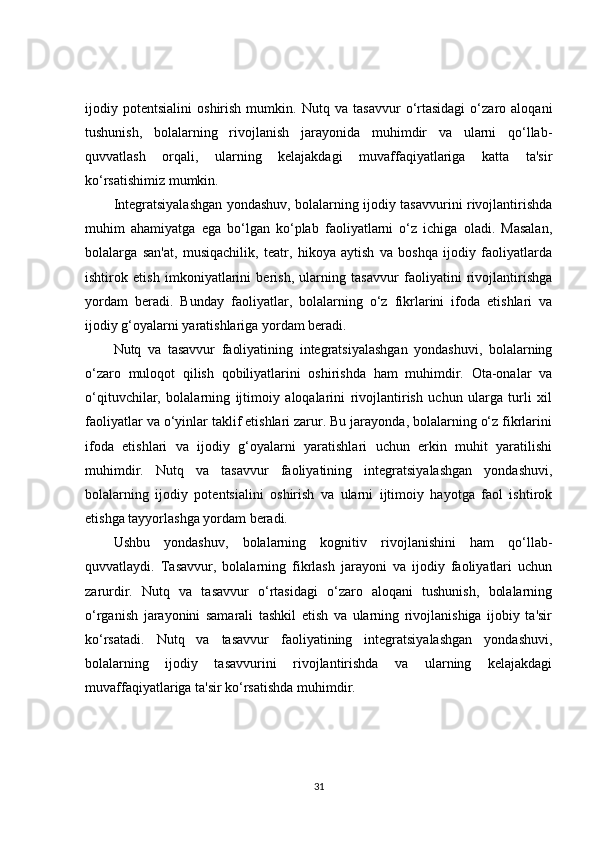 ijodiy   potentsialini   oshirish   mumkin.   Nutq   va   tasavvur   o‘rtasidagi   o‘zaro   aloqani
tushunish,   bolalarning   rivojlanish   jarayonida   muhimdir   va   ularni   qo‘llab-
quvvatlash   orqali,   ularning   kelajakdagi   muvaffaqiyatlariga   katta   ta'sir
ko‘rsatishimiz mumkin.
Integratsiyalashgan yondashuv, bolalarning ijodiy tasavvurini rivojlantirishda
muhim   ahamiyatga   ega   bo‘lgan   ko‘plab   faoliyatlarni   o‘z   ichiga   oladi.   Masalan,
bolalarga   san'at,   musiqachilik,   teatr,   hikoya   aytish   va   boshqa   ijodiy   faoliyatlarda
ishtirok   etish   imkoniyatlarini   berish,   ularning   tasavvur   faoliyatini   rivojlantirishga
yordam   beradi.   Bunday   faoliyatlar,   bolalarning   o‘z   fikrlarini   ifoda   etishlari   va
ijodiy g‘oyalarni yaratishlariga yordam beradi.
Nutq   va   tasavvur   faoliyatining   integratsiyalashgan   yondashuvi,   bolalarning
o‘zaro   muloqot   qilish   qobiliyatlarini   oshirishda   ham   muhimdir.   Ota-onalar   va
o‘qituvchilar,   bolalarning   ijtimoiy   aloqalarini   rivojlantirish   uchun   ularga   turli   xil
faoliyatlar va o‘yinlar taklif etishlari zarur. Bu jarayonda, bolalarning o‘z fikrlarini
ifoda   etishlari   va   ijodiy   g‘oyalarni   yaratishlari   uchun   erkin   muhit   yaratilishi
muhimdir.   Nutq   va   tasavvur   faoliyatining   integratsiyalashgan   yondashuvi,
bolalarning   ijodiy   potentsialini   oshirish   va   ularni   ijtimoiy   hayotga   faol   ishtirok
etishga tayyorlashga yordam beradi.
Ushbu   yondashuv,   bolalarning   kognitiv   rivojlanishini   ham   qo‘llab-
quvvatlaydi.   Tasavvur,   bolalarning   fikrlash   jarayoni   va   ijodiy   faoliyatlari   uchun
zarurdir.   Nutq   va   tasavvur   o‘rtasidagi   o‘zaro   aloqani   tushunish,   bolalarning
o‘rganish   jarayonini   samarali   tashkil   etish   va   ularning   rivojlanishiga   ijobiy   ta'sir
ko‘rsatadi.   Nutq   va   tasavvur   faoliyatining   integratsiyalashgan   yondashuvi,
bolalarning   ijodiy   tasavvurini   rivojlantirishda   va   ularning   kelajakdagi
muvaffaqiyatlariga ta'sir ko‘rsatishda muhimdir.
31 