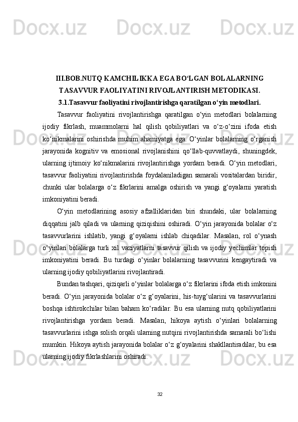 III.BOB.NUTQ KAMCHILIKKA EGA BO‘LGAN BOLALARNING
TASAVVUR FAOLIYATINI RIVOJLANTIRISH METODIKASI.
3.1.Tasavvur faoliyatini rivojlantirishga qaratilgan o‘yin metodlari.
Tasavvur   faoliyatini   rivojlantirishga   qaratilgan   o‘yin   metodlari   bolalarning
ijodiy   fikrlash,   muammolarni   hal   qilish   qobiliyatlari   va   o‘z-o‘zini   ifoda   etish
ko‘nikmalarini   oshirishda   muhim   ahamiyatga   ega.   O‘yinlar   bolalarning   o‘rganish
jarayonida   kognitiv   va   emosional   rivojlanishini   qo‘llab-quvvatlaydi,   shuningdek,
ularning   ijtimoiy   ko‘nikmalarini   rivojlantirishga   yordam   beradi.   O‘yin   metodlari,
tasavvur  faoliyatini rivojlantirishda  foydalaniladigan samarali  vositalardan biridir,
chunki   ular   bolalarga   o‘z   fikrlarini   amalga   oshirish   va   yangi   g‘oyalarni   yaratish
imkoniyatini beradi.
O‘yin   metodlarining   asosiy   afzalliklaridan   biri   shundaki,   ular   bolalarning
diqqatini  jalb qiladi  va ularning qiziqishini  oshiradi. O‘yin jarayonida bolalar  o‘z
tasavvurlarini   ishlatib,   yangi   g‘oyalarni   ishlab   chiqadilar.   Masalan,   rol   o‘ynash
o‘yinlari bolalarga turli  xil  vaziyatlarni tasavvur  qilish va ijodiy yechimlar topish
imkoniyatini   beradi.   Bu   turdagi   o‘yinlar   bolalarning   tasavvurini   kengaytiradi   va
ularning ijodiy qobiliyatlarini rivojlantiradi.
Bundan tashqari, qiziqarli o‘yinlar bolalarga o‘z fikrlarini ifoda etish imkonini
beradi. O‘yin jarayonida bolalar o‘z g‘oyalarini, his-tuyg‘ularini va tasavvurlarini
boshqa ishtirokchilar  bilan baham  ko‘radilar. Bu  esa ularning nutq qobiliyatlarini
rivojlantirishga   yordam   beradi.   Masalan,   hikoya   aytish   o‘yinlari   bolalarning
tasavvurlarini ishga solish orqali ularning nutqini rivojlantirishda samarali bo‘lishi
mumkin. Hikoya aytish jarayonida bolalar o‘z g‘oyalarini shakllantiradilar, bu esa
ularning ijodiy fikrlashlarini oshiradi.
32