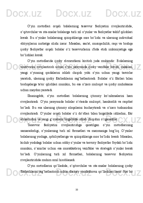 O‘yin   metodlari   orqali   bolalarning   tasavvur   faoliyatini   rivojlantirishda,
o‘qituvchilar va ota-onalar bolalarga turli xil o‘yinlar va faoliyatlar taklif qilishlari
kerak.   Bu   o‘yinlar   bolalarning   qiziqishlariga   mos   bo‘lishi   va   ularning   individual
ehtiyojlarini   inobatga   olishi   zarur.   Masalan,   san'at,   musiqachilik,   raqs   va   boshqa
ijodiy   faoliyatlar   orqali   bolalar   o‘z   tasavvurlarini   ifoda   etish   imkoniyatiga   ega
bo‘lishlari kerak.
O‘yin   metodlarida   ijodiy   elementlarni   kiritish   juda   muhimdir.   Bolalarning
tasavvurini   rivojlantirish   uchun   o‘yin   jarayonida   ijodiy   vazifalar   berish,   masalan,
yangi   o‘yinning   qoidalarini   ishlab   chiqish   yoki   o‘yin   uchun   yangi   tasvirlar
yaratish,   ularning   ijodiy   fikrlashlarini   rag‘batlantiradi.   Bolalar   o‘z   fikrlari   bilan
boshqalarga   ta'sir   qilishlari   mumkin,   bu   esa   o‘zaro   muloqot   va   ijodiy   muhokama
uchun maydon yaratadi.
Shuningdek,   o‘yin   metodlari   bolalarning   ijtimoiy   ko‘nikmalarini   ham
rivojlantiradi.   O‘yin   jarayonida   bolalar   o‘rtasida   muloqot,   hamkorlik   va   raqobat
bo‘ladi.   Bu   esa   ularning   ijtimoiy   aloqalarini   kuchaytiradi   va   o‘zaro   tushunishni
rivojlantiradi.   O‘yinlar   orqali   bolalar   o‘z   do‘stlari   bilan   birgalikda   ishlashni,   fikr
almashishni va yangi g‘oyalarni birgalikda ishlab chiqishni o‘rganadilar.
Tasavvur   faoliyatini   rivojlantirishga   qaratilgan   o‘yin   metodlarining
samaradorligi,   o‘yinlarning   turli   xil   formatlari   va   mazmuniga   bog‘liq.   O‘yinlar
bolalarning yoshiga, qobiliyatlariga va qiziqishlariga mos bo‘lishi kerak. Masalan,
kichik yoshdagi bolalar uchun oddiy o‘yinlar va tasviriy faoliyatlar foydali bo‘lishi
mumkin,   o‘smirlar   uchun   esa   murakkabroq   vazifalar   va   strategik   o‘yinlar   kerak
bo‘ladi.   O‘yinlarning   turli   xil   formatlari,   bolalarning   tasavvur   faoliyatini
rivojlantirishda muhim omil hisoblanadi.
O‘yin   metodlarini   qo‘llashda,   o‘qituvchilar   va   ota-onalar   bolalarning   ijodiy
fikrlashlarini rag‘batlantirish uchun shaxsiy yondashuvni qo‘llashlari zarur. Har bir
33 