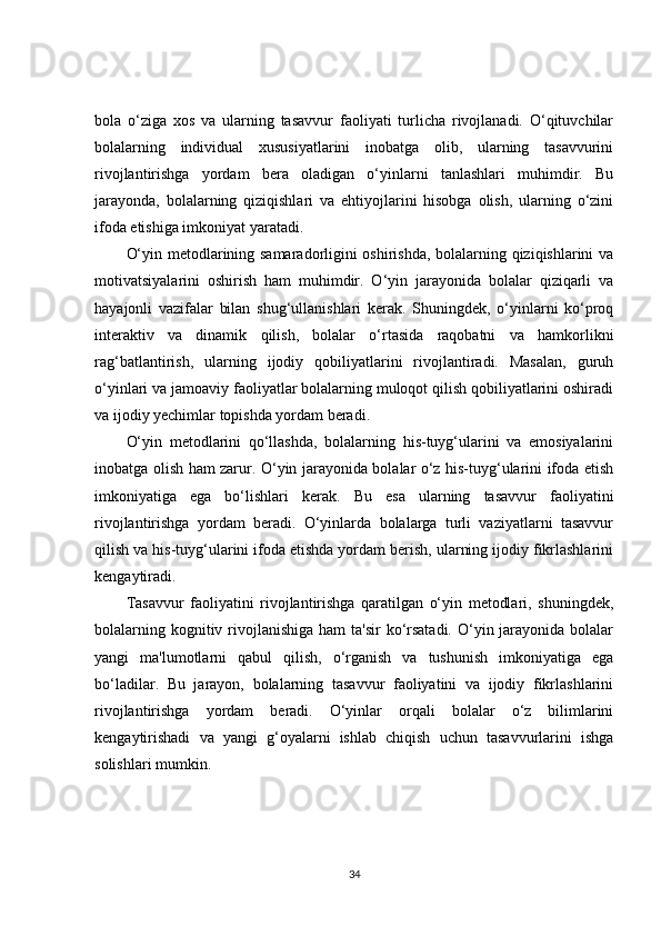 bola   o‘ziga   xos   va   ularning   tasavvur   faoliyati   turlicha   rivojlanadi.   O‘qituvchilar
bolalarning   individual   xususiyatlarini   inobatga   olib,   ularning   tasavvurini
rivojlantirishga   yordam   bera   oladigan   o‘yinlarni   tanlashlari   muhimdir.   Bu
jarayonda,   bolalarning   qiziqishlari   va   ehtiyojlarini   hisobga   olish,   ularning   o‘zini
ifoda etishiga imkoniyat yaratadi.
O‘yin metodlarining samaradorligini oshirishda, bolalarning qiziqishlarini va
motivatsiyalarini   oshirish   ham   muhimdir.   O‘yin   jarayonida   bolalar   qiziqarli   va
hayajonli   vazifalar   bilan   shug‘ullanishlari   kerak.   Shuningdek,   o‘yinlarni   ko‘proq
interaktiv   va   dinamik   qilish,   bolalar   o‘rtasida   raqobatni   va   hamkorlikni
rag‘batlantirish,   ularning   ijodiy   qobiliyatlarini   rivojlantiradi.   Masalan,   guruh
o‘yinlari va jamoaviy faoliyatlar bolalarning muloqot qilish qobiliyatlarini oshiradi
va ijodiy yechimlar topishda yordam beradi.
O‘yin   metodlarini   qo‘llashda,   bolalarning   his-tuyg‘ularini   va   emosiyalarini
inobatga olish ham zarur. O‘yin jarayonida bolalar o‘z his-tuyg‘ularini ifoda etish
imkoniyatiga   ega   bo‘lishlari   kerak.   Bu   esa   ularning   tasavvur   faoliyatini
rivojlantirishga   yordam   beradi.   O‘yinlarda   bolalarga   turli   vaziyatlarni   tasavvur
qilish va his-tuyg‘ularini ifoda etishda yordam berish, ularning ijodiy fikrlashlarini
kengaytiradi.
Tasavvur   faoliyatini   rivojlantirishga   qaratilgan   o‘yin   metodlari,   shuningdek,
bolalarning kognitiv rivojlanishiga ham  ta'sir  ko‘rsatadi. O‘yin jarayonida bolalar
yangi   ma'lumotlarni   qabul   qilish,   o‘rganish   va   tushunish   imkoniyatiga   ega
bo‘ladilar.   Bu   jarayon,   bolalarning   tasavvur   faoliyatini   va   ijodiy   fikrlashlarini
rivojlantirishga   yordam   beradi.   O‘yinlar   orqali   bolalar   o‘z   bilimlarini
kengaytirishadi   va   yangi   g‘oyalarni   ishlab   chiqish   uchun   tasavvurlarini   ishga
solishlari mumkin.
34
