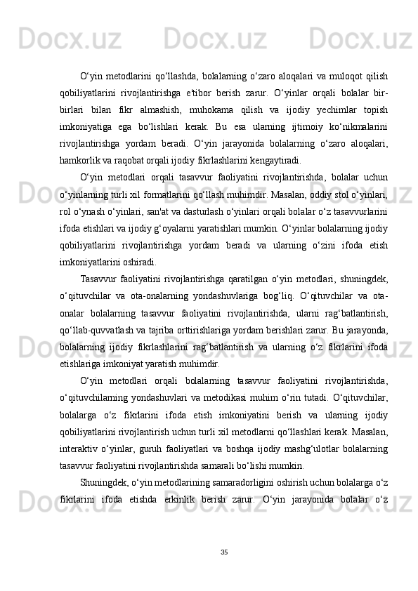 O‘yin   metodlarini   qo‘llashda,   bolalarning   o‘zaro   aloqalari   va   muloqot   qilish
qobiliyatlarini   rivojlantirishga   e'tibor   berish   zarur.   O‘yinlar   orqali   bolalar   bir-
birlari   bilan   fikr   almashish,   muhokama   qilish   va   ijodiy   yechimlar   topish
imkoniyatiga   ega   bo‘lishlari   kerak.   Bu   esa   ularning   ijtimoiy   ko‘nikmalarini
rivojlantirishga   yordam   beradi.   O‘yin   jarayonida   bolalarning   o‘zaro   aloqalari,
hamkorlik va raqobat orqali ijodiy fikrlashlarini kengaytiradi.
O‘yin   metodlari   orqali   tasavvur   faoliyatini   rivojlantirishda,   bolalar   uchun
o‘yinlarning turli xil formatlarini qo‘llash muhimdir. Masalan, oddiy stol o‘yinlari,
rol o‘ynash o‘yinlari, san'at va dasturlash o‘yinlari orqali bolalar o‘z tasavvurlarini
ifoda etishlari va ijodiy g‘oyalarni yaratishlari mumkin. O‘yinlar bolalarning ijodiy
qobiliyatlarini   rivojlantirishga   yordam   beradi   va   ularning   o‘zini   ifoda   etish
imkoniyatlarini oshiradi.
Tasavvur   faoliyatini   rivojlantirishga   qaratilgan   o‘yin   metodlari,   shuningdek,
o‘qituvchilar   va   ota-onalarning   yondashuvlariga   bog‘liq.   O‘qituvchilar   va   ota-
onalar   bolalarning   tasavvur   faoliyatini   rivojlantirishda,   ularni   rag‘batlantirish,
qo‘llab-quvvatlash va tajriba orttirishlariga yordam berishlari zarur. Bu jarayonda,
bolalarning   ijodiy   fikrlashlarini   rag‘batlantirish   va   ularning   o‘z   fikrlarini   ifoda
etishlariga imkoniyat yaratish muhimdir.
O‘yin   metodlari   orqali   bolalarning   tasavvur   faoliyatini   rivojlantirishda,
o‘qituvchilarning  yondashuvlari   va   metodikasi   muhim   o‘rin   tutadi.   O‘qituvchilar,
bolalarga   o‘z   fikrlarini   ifoda   etish   imkoniyatini   berish   va   ularning   ijodiy
qobiliyatlarini rivojlantirish uchun turli xil metodlarni qo‘llashlari kerak. Masalan,
interaktiv   o‘yinlar,   guruh   faoliyatlari   va   boshqa   ijodiy   mashg‘ulotlar   bolalarning
tasavvur faoliyatini rivojlantirishda samarali bo‘lishi mumkin.
Shuningdek, o‘yin metodlarining samaradorligini oshirish uchun bolalarga o‘z
fikrlarini   ifoda   etishda   erkinlik   berish   zarur.   O‘yin   jarayonida   bolalar   o‘z
35 