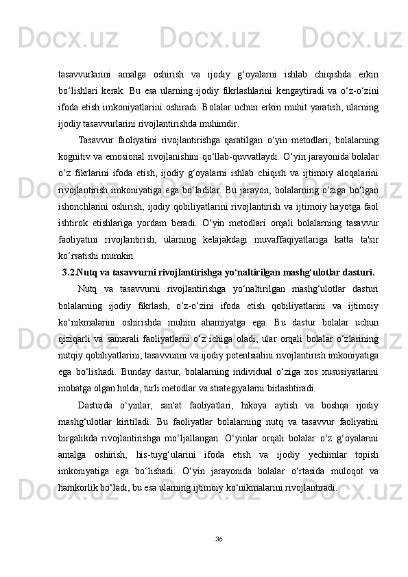 tasavvurlarini   amalga   oshirish   va   ijodiy   g‘oyalarni   ishlab   chiqishda   erkin
bo‘lishlari   kerak.   Bu   esa   ularning   ijodiy   fikrlashlarini   kengaytiradi   va   o‘z-o‘zini
ifoda   etish   imkoniyatlarini   oshiradi.   Bolalar   uchun   erkin   muhit   yaratish,   ularning
ijodiy tasavvurlarini rivojlantirishda muhimdir.
Tasavvur   faoliyatini   rivojlantirishga   qaratilgan   o‘yin   metodlari,   bolalarning
kognitiv va emosional rivojlanishini qo‘llab-quvvatlaydi. O‘yin jarayonida bolalar
o‘z   fikrlarini   ifoda   etish,   ijodiy   g‘oyalarni   ishlab   chiqish   va   ijtimoiy   aloqalarini
rivojlantirish   imkoniyatiga   ega   bo‘ladilar.   Bu   jarayon,   bolalarning   o‘ziga   bo‘lgan
ishonchlarini oshirish, ijodiy qobiliyatlarini rivojlantirish va ijtimoiy hayotga faol
ishtirok   etishlariga   yordam   beradi.   O‘yin   metodlari   orqali   bolalarning   tasavvur
faoliyatini   rivojlantirish,   ularning   kelajakdagi   muvaffaqiyatlariga   katta   ta'sir
ko‘rsatishi mumkin.
3.2.Nutq va tasavvurni rivojlantirishga yo‘naltirilgan mashg‘ulotlar dasturi.
Nutq   va   tasavvurni   rivojlantirishga   yo‘naltirilgan   mashg‘ulotlar   dasturi
bolalarning   ijodiy   fikrlash,   o‘z-o‘zini   ifoda   etish   qobiliyatlarini   va   ijtimoiy
ko‘nikmalarini   oshirishda   muhim   ahamiyatga   ega.   Bu   dastur   bolalar   uchun
qiziqarli   va   samarali   faoliyatlarni   o‘z   ichiga   oladi,   ular   orqali   bolalar   o‘zlarining
nutqiy qobiliyatlarini, tasavvurini va ijodiy potentsialini rivojlantirish imkoniyatiga
ega   bo‘lishadi.   Bunday   dastur,   bolalarning   individual   o‘ziga   xos   xususiyatlarini
inobatga olgan holda, turli metodlar va strategiyalarni birlashtiradi.
Dasturda   o‘yinlar,   san'at   faoliyatlari,   hikoya   aytish   va   boshqa   ijodiy
mashg‘ulotlar   kiritiladi.   Bu   faoliyatlar   bolalarning   nutq   va   tasavvur   faoliyatini
birgalikda   rivojlantirishga   mo‘ljallangan.   O‘yinlar   orqali   bolalar   o‘z   g‘oyalarini
amalga   oshirish,   his-tuyg‘ularini   ifoda   etish   va   ijodiy   yechimlar   topish
imkoniyatiga   ega   bo‘lishadi.   O‘yin   jarayonida   bolalar   o‘rtasida   muloqot   va
hamkorlik bo‘ladi, bu esa ularning ijtimoiy ko‘nikmalarini rivojlantiradi.
36 