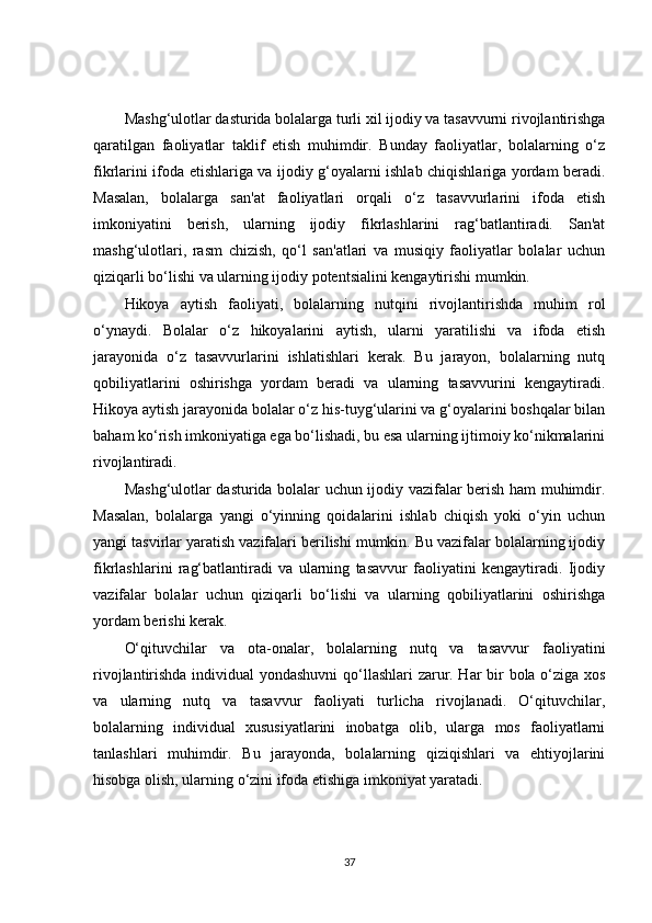 Mashg‘ulotlar dasturida bolalarga turli xil ijodiy va tasavvurni rivojlantirishga
qaratilgan   faoliyatlar   taklif   etish   muhimdir.   Bunday   faoliyatlar,   bolalarning   o‘z
fikrlarini ifoda etishlariga va ijodiy g‘oyalarni ishlab chiqishlariga yordam beradi.
Masalan,   bolalarga   san'at   faoliyatlari   orqali   o‘z   tasavvurlarini   ifoda   etish
imkoniyatini   berish,   ularning   ijodiy   fikrlashlarini   rag‘batlantiradi.   San'at
mashg‘ulotlari,   rasm   chizish,   qo‘l   san'atlari   va   musiqiy   faoliyatlar   bolalar   uchun
qiziqarli bo‘lishi va ularning ijodiy potentsialini kengaytirishi mumkin.
Hikoya   aytish   faoliyati,   bolalarning   nutqini   rivojlantirishda   muhim   rol
o‘ynaydi.   Bolalar   o‘z   hikoyalarini   aytish,   ularni   yaratilishi   va   ifoda   etish
jarayonida   o‘z   tasavvurlarini   ishlatishlari   kerak.   Bu   jarayon,   bolalarning   nutq
qobiliyatlarini   oshirishga   yordam   beradi   va   ularning   tasavvurini   kengaytiradi.
Hikoya aytish jarayonida bolalar o‘z his-tuyg‘ularini va g‘oyalarini boshqalar bilan
baham ko‘rish imkoniyatiga ega bo‘lishadi, bu esa ularning ijtimoiy ko‘nikmalarini
rivojlantiradi.
Mashg‘ulotlar dasturida bolalar uchun ijodiy vazifalar berish ham muhimdir.
Masalan,   bolalarga   yangi   o‘yinning   qoidalarini   ishlab   chiqish   yoki   o‘yin   uchun
yangi tasvirlar yaratish vazifalari berilishi mumkin. Bu vazifalar bolalarning ijodiy
fikrlashlarini   rag‘batlantiradi   va   ularning   tasavvur   faoliyatini   kengaytiradi.   Ijodiy
vazifalar   bolalar   uchun   qiziqarli   bo‘lishi   va   ularning   qobiliyatlarini   oshirishga
yordam berishi kerak.
O‘qituvchilar   va   ota-onalar,   bolalarning   nutq   va   tasavvur   faoliyatini
rivojlantirishda individual yondashuvni  qo‘llashlari zarur. Har bir bola o‘ziga xos
va   ularning   nutq   va   tasavvur   faoliyati   turlicha   rivojlanadi.   O‘qituvchilar,
bolalarning   individual   xususiyatlarini   inobatga   olib,   ularga   mos   faoliyatlarni
tanlashlari   muhimdir.   Bu   jarayonda,   bolalarning   qiziqishlari   va   ehtiyojlarini
hisobga olish, ularning o‘zini ifoda etishiga imkoniyat yaratadi.
37