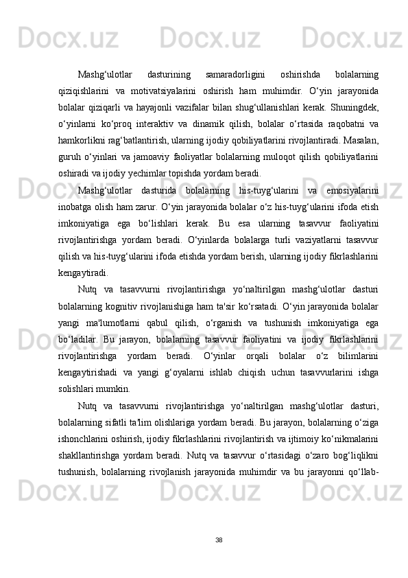 Mashg‘ulotlar   dasturining   samaradorligini   oshirishda   bolalarning
qiziqishlarini   va   motivatsiyalarini   oshirish   ham   muhimdir.   O‘yin   jarayonida
bolalar   qiziqarli   va   hayajonli   vazifalar   bilan   shug‘ullanishlari   kerak.   Shuningdek,
o‘yinlarni   ko‘proq   interaktiv   va   dinamik   qilish,   bolalar   o‘rtasida   raqobatni   va
hamkorlikni rag‘batlantirish, ularning ijodiy qobiliyatlarini rivojlantiradi. Masalan,
guruh   o‘yinlari   va   jamoaviy   faoliyatlar   bolalarning   muloqot   qilish   qobiliyatlarini
oshiradi va ijodiy yechimlar topishda yordam beradi.
Mashg‘ulotlar   dasturida   bolalarning   his-tuyg‘ularini   va   emosiyalarini
inobatga olish ham zarur. O‘yin jarayonida bolalar o‘z his-tuyg‘ularini ifoda etish
imkoniyatiga   ega   bo‘lishlari   kerak.   Bu   esa   ularning   tasavvur   faoliyatini
rivojlantirishga   yordam   beradi.   O‘yinlarda   bolalarga   turli   vaziyatlarni   tasavvur
qilish va his-tuyg‘ularini ifoda etishda yordam berish, ularning ijodiy fikrlashlarini
kengaytiradi.
Nutq   va   tasavvurni   rivojlantirishga   yo‘naltirilgan   mashg‘ulotlar   dasturi
bolalarning kognitiv rivojlanishiga ham  ta'sir  ko‘rsatadi. O‘yin jarayonida bolalar
yangi   ma'lumotlarni   qabul   qilish,   o‘rganish   va   tushunish   imkoniyatiga   ega
bo‘ladilar.   Bu   jarayon,   bolalarning   tasavvur   faoliyatini   va   ijodiy   fikrlashlarini
rivojlantirishga   yordam   beradi.   O‘yinlar   orqali   bolalar   o‘z   bilimlarini
kengaytirishadi   va   yangi   g‘oyalarni   ishlab   chiqish   uchun   tasavvurlarini   ishga
solishlari mumkin.
Nutq   va   tasavvurni   rivojlantirishga   yo‘naltirilgan   mashg‘ulotlar   dasturi,
bolalarning sifatli ta'lim olishlariga yordam beradi. Bu jarayon, bolalarning o‘ziga
ishonchlarini oshirish, ijodiy fikrlashlarini rivojlantirish va ijtimoiy ko‘nikmalarini
shakllantirishga   yordam   beradi.   Nutq   va   tasavvur   o‘rtasidagi   o‘zaro   bog‘liqlikni
tushunish,   bolalarning   rivojlanish   jarayonida   muhimdir   va   bu   jarayonni   qo‘llab-
38 