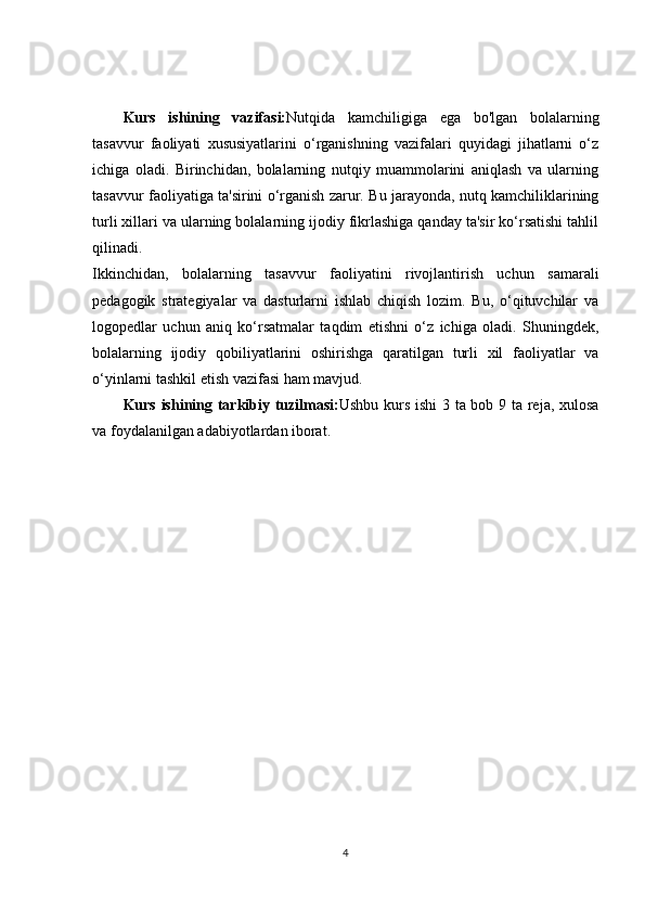 Kurs   ishining   vazifasi: Nutqida   kamchiligiga   ega   bo'lgan   bolalarning
tasavvur   faoliyati   xususiyatlarini   o‘rganishning   vazifalari   quyidagi   jihatlarni   o‘z
ichiga   oladi.   Birinchidan,   bolalarning   nutqiy   muammolarini   aniqlash   va   ularning
tasavvur faoliyatiga ta'sirini o‘rganish zarur. Bu jarayonda, nutq kamchiliklarining
turli xillari va ularning bolalarning ijodiy fikrlashiga qanday ta'sir ko‘rsatishi tahlil
qilinadi.
Ikkinchidan,   bolalarning   tasavvur   faoliyatini   rivojlantirish   uchun   samarali
pedagogik   strategiyalar   va   dasturlarni   ishlab   chiqish   lozim.   Bu,   o‘qituvchilar   va
logopedlar   uchun   aniq   ko‘rsatmalar   taqdim   etishni   o‘z   ichiga   oladi.   Shuningdek,
bolalarning   ijodiy   qobiliyatlarini   oshirishga   qaratilgan   turli   xil   faoliyatlar   va
o‘yinlarni tashkil etish vazifasi ham mavjud.
Kurs ishining tarkibiy tuzilmasi: Ushbu kurs ishi  3 ta bob 9 ta reja, xulosa
va foydalanilgan adabiyotlardan iborat.
4