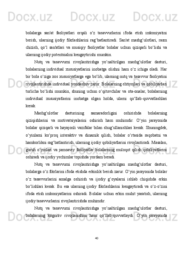 bolalarga   san'at   faoliyatlari   orqali   o‘z   tasavvurlarini   ifoda   etish   imkoniyatini
berish,   ularning   ijodiy   fikrlashlarini   rag‘batlantiradi.   San'at   mashg‘ulotlari,   rasm
chizish,   qo‘l   san'atlari   va   musiqiy   faoliyatlar   bolalar   uchun   qiziqarli   bo‘lishi   va
ularning ijodiy potentsialini kengaytirishi mumkin.
Nutq   va   tasavvurni   rivojlantirishga   yo‘naltirilgan   mashg‘ulotlar   dasturi,
bolalarning   individual   xususiyatlarini   inobatga   olishni   ham   o‘z   ichiga   oladi.   Har
bir bola o‘ziga xos xususiyatlarga ega bo‘lib, ularning nutq va tasavvur faoliyatini
rivojlantirishda individual yondashuv zarur. Bolalarning ehtiyojlari va qobiliyatlari
turlicha   bo‘lishi   mumkin,   shuning   uchun   o‘qituvchilar   va   ota-onalar,   bolalarning
individual   xususiyatlarini   inobatga   olgan   holda,   ularni   qo‘llab-quvvatlashlari
kerak.
Mashg‘ulotlar   dasturining   samaradorligini   oshirishda   bolalarning
qiziqishlarini   va   motivatsiyalarini   oshirish   ham   muhimdir.   O‘yin   jarayonida
bolalar   qiziqarli   va   hayajonli   vazifalar   bilan   shug‘ullanishlari   kerak.   Shuningdek,
o‘yinlarni   ko‘proq   interaktiv   va   dinamik   qilish,   bolalar   o‘rtasida   raqobatni   va
hamkorlikni rag‘batlantirish, ularning ijodiy qobiliyatlarini rivojlantiradi. Masalan,
guruh   o‘yinlari   va   jamoaviy   faoliyatlar   bolalarning   muloqot   qilish   qobiliyatlarini
oshiradi va ijodiy yechimlar topishda yordam beradi.
Nutq   va   tasavvurni   rivojlantirishga   yo‘naltirilgan   mashg‘ulotlar   dasturi,
bolalarga o‘z fikrlarini ifoda etishda erkinlik berish zarur. O‘yin jarayonida bolalar
o‘z   tasavvurlarini   amalga   oshirish   va   ijodiy   g‘oyalarni   ishlab   chiqishda   erkin
bo‘lishlari   kerak.   Bu   esa   ularning   ijodiy   fikrlashlarini   kengaytiradi   va   o‘z-o‘zini
ifoda   etish   imkoniyatlarini   oshiradi.   Bolalar   uchun   erkin   muhit   yaratish,   ularning
ijodiy tasavvurlarini rivojlantirishda muhimdir.
Nutq   va   tasavvurni   rivojlantirishga   yo‘naltirilgan   mashg‘ulotlar   dasturi,
bolalarning   kognitiv   rivojlanishini   ham   qo‘llab-quvvatlaydi.   O‘yin   jarayonida
40 