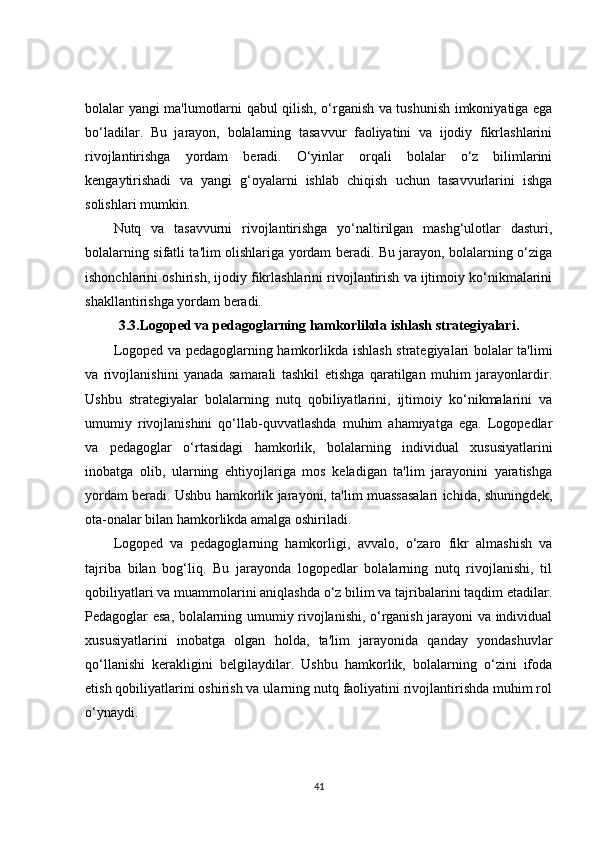 bolalar yangi ma'lumotlarni qabul qilish, o‘rganish va tushunish imkoniyatiga ega
bo‘ladilar.   Bu   jarayon,   bolalarning   tasavvur   faoliyatini   va   ijodiy   fikrlashlarini
rivojlantirishga   yordam   beradi.   O‘yinlar   orqali   bolalar   o‘z   bilimlarini
kengaytirishadi   va   yangi   g‘oyalarni   ishlab   chiqish   uchun   tasavvurlarini   ishga
solishlari mumkin.
Nutq   va   tasavvurni   rivojlantirishga   yo‘naltirilgan   mashg‘ulotlar   dasturi,
bolalarning sifatli ta'lim olishlariga yordam beradi. Bu jarayon, bolalarning o‘ziga
ishonchlarini oshirish, ijodiy fikrlashlarini rivojlantirish va ijtimoiy ko‘nikmalarini
shakllantirishga yordam beradi. 
3.3.Logoped va pedagoglarning hamkorlikda ishlash strategiyalari.
Logoped va pedagoglarning hamkorlikda ishlash strategiyalari bolalar ta'limi
va   rivojlanishini   yanada   samarali   tashkil   etishga   qaratilgan   muhim   jarayonlardir.
Ushbu   strategiyalar   bolalarning   nutq   qobiliyatlarini,   ijtimoiy   ko‘nikmalarini   va
umumiy   rivojlanishini   qo‘llab-quvvatlashda   muhim   ahamiyatga   ega.   Logopedlar
va   pedagoglar   o‘rtasidagi   hamkorlik,   bolalarning   individual   xususiyatlarini
inobatga   olib,   ularning   ehtiyojlariga   mos   keladigan   ta'lim   jarayonini   yaratishga
yordam beradi. Ushbu hamkorlik jarayoni, ta'lim muassasalari ichida, shuningdek,
ota-onalar bilan hamkorlikda amalga oshiriladi.
Logoped   va   pedagoglarning   hamkorligi,   avvalo,   o‘zaro   fikr   almashish   va
tajriba   bilan   bog‘liq.   Bu   jarayonda   logopedlar   bolalarning   nutq   rivojlanishi,   til
qobiliyatlari va muammolarini aniqlashda o‘z bilim va tajribalarini taqdim etadilar.
Pedagoglar esa, bolalarning umumiy rivojlanishi, o‘rganish jarayoni va individual
xususiyatlarini   inobatga   olgan   holda,   ta'lim   jarayonida   qanday   yondashuvlar
qo‘llanishi   kerakligini   belgilaydilar.   Ushbu   hamkorlik,   bolalarning   o‘zini   ifoda
etish qobiliyatlarini oshirish va ularning nutq faoliyatini rivojlantirishda muhim rol
o‘ynaydi.
41 