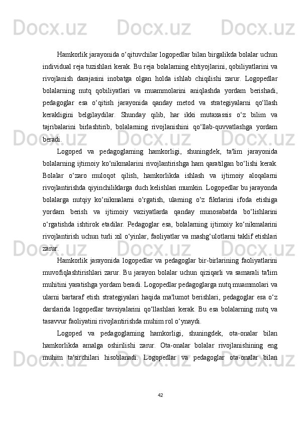 Hamkorlik jarayonida o‘qituvchilar logopedlar bilan birgalikda bolalar uchun
individual reja tuzishlari kerak. Bu reja bolalarning ehtiyojlarini, qobiliyatlarini va
rivojlanish   darajasini   inobatga   olgan   holda   ishlab   chiqilishi   zarur.   Logopedlar
bolalarning   nutq   qobiliyatlari   va   muammolarini   aniqlashda   yordam   berishadi,
pedagoglar   esa   o‘qitish   jarayonida   qanday   metod   va   strategiyalarni   qo‘llash
kerakligini   belgilaydilar.   Shunday   qilib,   har   ikki   mutaxassis   o‘z   bilim   va
tajribalarini   birlashtirib,   bolalarning   rivojlanishini   qo‘llab-quvvatlashga   yordam
beradi.
Logoped   va   pedagoglarning   hamkorligi,   shuningdek,   ta'lim   jarayonida
bolalarning ijtimoiy ko‘nikmalarini rivojlantirishga ham qaratilgan bo‘lishi kerak.
Bolalar   o‘zaro   muloqot   qilish,   hamkorlikda   ishlash   va   ijtimoiy   aloqalarni
rivojlantirishda qiyinchiliklarga duch kelishlari mumkin. Logopedlar bu jarayonda
bolalarga   nutqiy   ko‘nikmalarni   o‘rgatish,   ularning   o‘z   fikrlarini   ifoda   etishiga
yordam   berish   va   ijtimoiy   vaziyatlarda   qanday   munosabatda   bo‘lishlarini
o‘rgatishda   ishtirok   etadilar.   Pedagoglar   esa,   bolalarning   ijtimoiy   ko‘nikmalarini
rivojlantirish uchun turli xil o‘yinlar, faoliyatlar va mashg‘ulotlarni taklif etishlari
zarur.
Hamkorlik   jarayonida   logopedlar   va   pedagoglar   bir-birlarining   faoliyatlarini
muvofiqlashtirishlari   zarur.   Bu   jarayon   bolalar   uchun   qiziqarli   va   samarali   ta'lim
muhitini yaratishga yordam beradi. Logopedlar pedagoglarga nutq muammolari va
ularni   bartaraf   etish   strategiyalari   haqida   ma'lumot   berishlari,   pedagoglar   esa   o‘z
darslarida   logopedlar   tavsiyalarini   qo‘llashlari   kerak.   Bu   esa   bolalarning   nutq   va
tasavvur faoliyatini rivojlantirishda muhim rol o‘ynaydi.
Logoped   va   pedagoglarning   hamkorligi,   shuningdek,   ota-onalar   bilan
hamkorlikda   amalga   oshirilishi   zarur.   Ota-onalar   bolalar   rivojlanishining   eng
muhim   ta'sirchilari   hisoblanadi.   Logopedlar   va   pedagoglar   ota-onalar   bilan
42