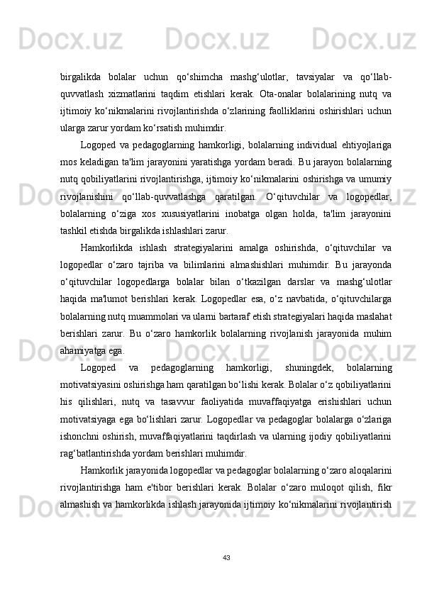 birgalikda   bolalar   uchun   qo‘shimcha   mashg‘ulotlar,   tavsiyalar   va   qo‘llab-
quvvatlash   xizmatlarini   taqdim   etishlari   kerak.   Ota-onalar   bolalarining   nutq   va
ijtimoiy  ko‘nikmalarini  rivojlantirishda  o‘zlarining faolliklarini   oshirishlari  uchun
ularga zarur yordam ko‘rsatish muhimdir.
Logoped   va   pedagoglarning   hamkorligi,   bolalarning   individual   ehtiyojlariga
mos keladigan ta'lim jarayonini yaratishga yordam beradi. Bu jarayon bolalarning
nutq qobiliyatlarini rivojlantirishga, ijtimoiy ko‘nikmalarini oshirishga va umumiy
rivojlanishini   qo‘llab-quvvatlashga   qaratilgan.   O‘qituvchilar   va   logopedlar,
bolalarning   o‘ziga   xos   xususiyatlarini   inobatga   olgan   holda,   ta'lim   jarayonini
tashkil etishda birgalikda ishlashlari zarur.
Hamkorlikda   ishlash   strategiyalarini   amalga   oshirishda,   o‘qituvchilar   va
logopedlar   o‘zaro   tajriba   va   bilimlarini   almashishlari   muhimdir.   Bu   jarayonda
o‘qituvchilar   logopedlarga   bolalar   bilan   o‘tkazilgan   darslar   va   mashg‘ulotlar
haqida   ma'lumot   berishlari   kerak.   Logopedlar   esa,   o‘z   navbatida,   o‘qituvchilarga
bolalarning nutq muammolari va ularni bartaraf etish strategiyalari haqida maslahat
berishlari   zarur.   Bu   o‘zaro   hamkorlik   bolalarning   rivojlanish   jarayonida   muhim
ahamiyatga ega.
Logoped   va   pedagoglarning   hamkorligi,   shuningdek,   bolalarning
motivatsiyasini oshirishga ham qaratilgan bo‘lishi kerak. Bolalar o‘z qobiliyatlarini
his   qilishlari,   nutq   va   tasavvur   faoliyatida   muvaffaqiyatga   erishishlari   uchun
motivatsiyaga ega bo‘lishlari zarur. Logopedlar va pedagoglar bolalarga o‘zlariga
ishonchni  oshirish, muvaffaqiyatlarini taqdirlash va ularning ijodiy qobiliyatlarini
rag‘batlantirishda yordam berishlari muhimdir.
Hamkorlik jarayonida logopedlar va pedagoglar bolalarning o‘zaro aloqalarini
rivojlantirishga   ham   e'tibor   berishlari   kerak.   Bolalar   o‘zaro   muloqot   qilish,   fikr
almashish va hamkorlikda ishlash jarayonida ijtimoiy ko‘nikmalarini rivojlantirish
43