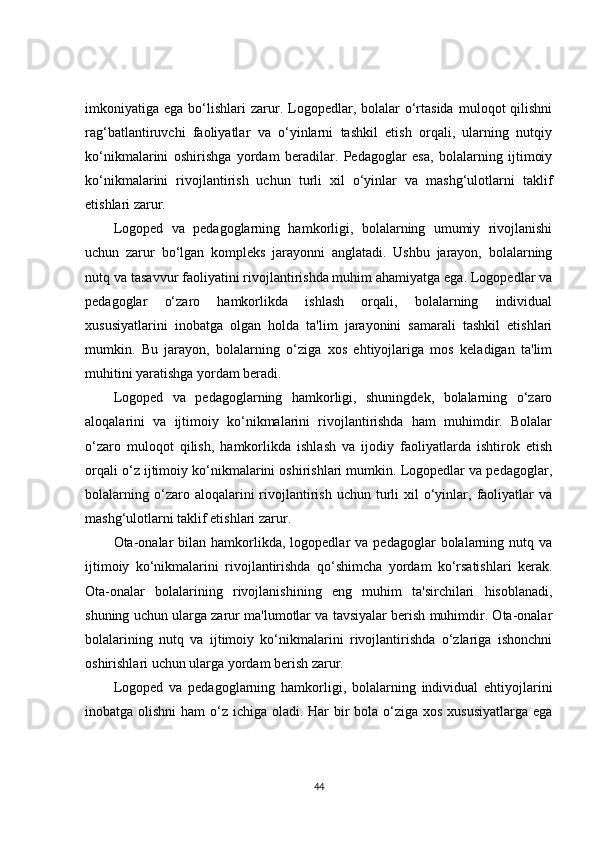 imkoniyatiga  ega  bo‘lishlari   zarur.  Logopedlar,  bolalar  o‘rtasida   muloqot   qilishni
rag‘batlantiruvchi   faoliyatlar   va   o‘yinlarni   tashkil   etish   orqali,   ularning   nutqiy
ko‘nikmalarini   oshirishga   yordam   beradilar.   Pedagoglar   esa,   bolalarning   ijtimoiy
ko‘nikmalarini   rivojlantirish   uchun   turli   xil   o‘yinlar   va   mashg‘ulotlarni   taklif
etishlari zarur.
Logoped   va   pedagoglarning   hamkorligi,   bolalarning   umumiy   rivojlanishi
uchun   zarur   bo‘lgan   kompleks   jarayonni   anglatadi.   Ushbu   jarayon,   bolalarning
nutq va tasavvur faoliyatini rivojlantirishda muhim ahamiyatga ega. Logopedlar va
pedagoglar   o‘zaro   hamkorlikda   ishlash   orqali,   bolalarning   individual
xususiyatlarini   inobatga   olgan   holda   ta'lim   jarayonini   samarali   tashkil   etishlari
mumkin.   Bu   jarayon,   bolalarning   o‘ziga   xos   ehtiyojlariga   mos   keladigan   ta'lim
muhitini yaratishga yordam beradi.
Logoped   va   pedagoglarning   hamkorligi,   shuningdek,   bolalarning   o‘zaro
aloqalarini   va   ijtimoiy   ko‘nikmalarini   rivojlantirishda   ham   muhimdir.   Bolalar
o‘zaro   muloqot   qilish,   hamkorlikda   ishlash   va   ijodiy   faoliyatlarda   ishtirok   etish
orqali o‘z ijtimoiy ko‘nikmalarini oshirishlari mumkin. Logopedlar va pedagoglar,
bolalarning  o‘zaro  aloqalarini   rivojlantirish  uchun  turli   xil  o‘yinlar,  faoliyatlar   va
mashg‘ulotlarni taklif etishlari zarur.
Ota-onalar  bilan  hamkorlikda,  logopedlar   va  pedagoglar   bolalarning  nutq  va
ijtimoiy   ko‘nikmalarini   rivojlantirishda   qo‘shimcha   yordam   ko‘rsatishlari   kerak.
Ota-onalar   bolalarining   rivojlanishining   eng   muhim   ta'sirchilari   hisoblanadi,
shuning uchun ularga zarur ma'lumotlar va tavsiyalar berish muhimdir. Ota-onalar
bolalarining   nutq   va   ijtimoiy   ko‘nikmalarini   rivojlantirishda   o‘zlariga   ishonchni
oshirishlari uchun ularga yordam berish zarur.
Logoped   va   pedagoglarning   hamkorligi,   bolalarning   individual   ehtiyojlarini
inobatga olishni  ham  o‘z ichiga oladi. Har  bir  bola o‘ziga xos xususiyatlarga  ega
44 