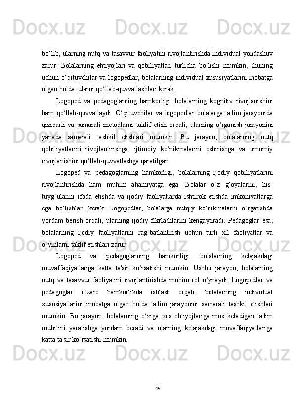 bo‘lib, ularning nutq va tasavvur faoliyatini rivojlantirishda individual  yondashuv
zarur.   Bolalarning   ehtiyojlari   va   qobiliyatlari   turlicha   bo‘lishi   mumkin,   shuning
uchun o‘qituvchilar va logopedlar, bolalarning individual xususiyatlarini inobatga
olgan holda, ularni qo‘llab-quvvatlashlari kerak.
Logoped   va   pedagoglarning   hamkorligi,   bolalarning   kognitiv   rivojlanishini
ham   qo‘llab-quvvatlaydi.   O‘qituvchilar   va   logopedlar   bolalarga   ta'lim   jarayonida
qiziqarli   va   samarali   metodlarni   taklif   etish   orqali,   ularning   o‘rganish   jarayonini
yanada   samarali   tashkil   etishlari   mumkin.   Bu   jarayon,   bolalarning   nutq
qobiliyatlarini   rivojlantirishga,   ijtimoiy   ko‘nikmalarini   oshirishga   va   umumiy
rivojlanishini qo‘llab-quvvatlashga qaratilgan.
Logoped   va   pedagoglarning   hamkorligi,   bolalarning   ijodiy   qobiliyatlarini
rivojlantirishda   ham   muhim   ahamiyatga   ega.   Bolalar   o‘z   g‘oyalarini,   his-
tuyg‘ularini   ifoda   etishda   va   ijodiy   faoliyatlarda   ishtirok   etishda   imkoniyatlarga
ega   bo‘lishlari   kerak.   Logopedlar,   bolalarga   nutqiy   ko‘nikmalarni   o‘rgatishda
yordam   berish   orqali,   ularning   ijodiy   fikrlashlarini   kengaytiradi.   Pedagoglar   esa,
bolalarning   ijodiy   faoliyatlarini   rag‘batlantirish   uchun   turli   xil   faoliyatlar   va
o‘yinlarni taklif etishlari zarur.
Logoped   va   pedagoglarning   hamkorligi,   bolalarning   kelajakdagi
muvaffaqiyatlariga   katta   ta'sir   ko‘rsatishi   mumkin.   Ushbu   jarayon,   bolalarning
nutq   va   tasavvur   faoliyatini   rivojlantirishda   muhim   rol   o‘ynaydi.   Logopedlar   va
pedagoglar   o‘zaro   hamkorlikda   ishlash   orqali,   bolalarning   individual
xususiyatlarini   inobatga   olgan   holda   ta'lim   jarayonini   samarali   tashkil   etishlari
mumkin.   Bu   jarayon,   bolalarning   o‘ziga   xos   ehtiyojlariga   mos   keladigan   ta'lim
muhitini   yaratishga   yordam   beradi   va   ularning   kelajakdagi   muvaffaqiyatlariga
katta ta'sir ko‘rsatishi mumkin.
45