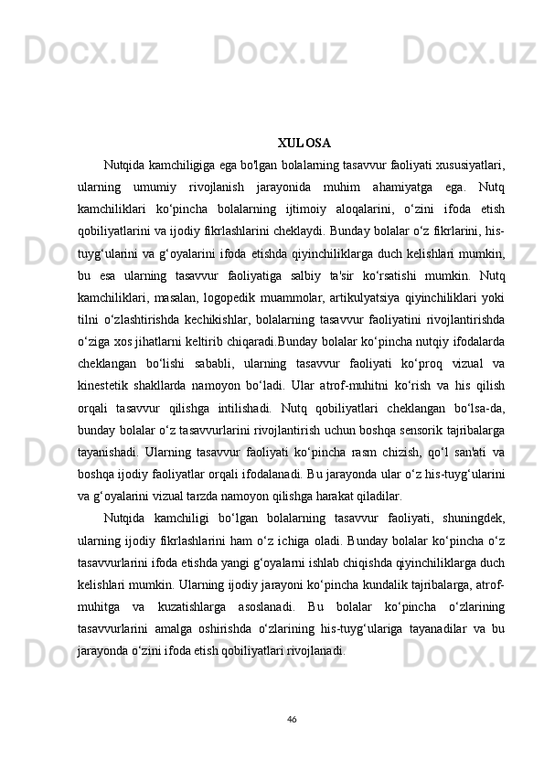 XULOSA
Nutqida kamchiligiga ega bo'lgan bolalarning tasavvur faoliyati xususiyatlari,
ularning   umumiy   rivojlanish   jarayonida   muhim   ahamiyatga   ega.   Nutq
kamchiliklari   ko‘pincha   bolalarning   ijtimoiy   aloqalarini,   o‘zini   ifoda   etish
qobiliyatlarini va ijodiy fikrlashlarini cheklaydi. Bunday bolalar o‘z fikrlarini, his-
tuyg‘ularini   va   g‘oyalarini   ifoda   etishda   qiyinchiliklarga   duch   kelishlari   mumkin,
bu   esa   ularning   tasavvur   faoliyatiga   salbiy   ta'sir   ko‘rsatishi   mumkin.   Nutq
kamchiliklari,   masalan,   logopedik   muammolar,   artikulyatsiya   qiyinchiliklari   yoki
tilni   o‘zlashtirishda   kechikishlar,   bolalarning   tasavvur   faoliyatini   rivojlantirishda
o‘ziga xos jihatlarni keltirib chiqaradi.Bunday bolalar ko‘pincha nutqiy ifodalarda
cheklangan   bo‘lishi   sababli,   ularning   tasavvur   faoliyati   ko‘proq   vizual   va
kinestetik   shakllarda   namoyon   bo‘ladi.   Ular   atrof-muhitni   ko‘rish   va   his   qilish
orqali   tasavvur   qilishga   intilishadi.   Nutq   qobiliyatlari   cheklangan   bo‘lsa-da,
bunday bolalar o‘z tasavvurlarini rivojlantirish uchun boshqa sensorik tajribalarga
tayanishadi.   Ularning   tasavvur   faoliyati   ko‘pincha   rasm   chizish,   qo‘l   san'ati   va
boshqa ijodiy faoliyatlar orqali ifodalanadi. Bu jarayonda ular o‘z his-tuyg‘ularini
va g‘oyalarini vizual tarzda namoyon qilishga harakat qiladilar.
Nutqida   kamchiligi   bo‘lgan   bolalarning   tasavvur   faoliyati,   shuningdek,
ularning   ijodiy   fikrlashlarini   ham   o‘z   ichiga   oladi.   Bunday   bolalar   ko‘pincha   o‘z
tasavvurlarini ifoda etishda yangi g‘oyalarni ishlab chiqishda qiyinchiliklarga duch
kelishlari mumkin. Ularning ijodiy jarayoni ko‘pincha kundalik tajribalarga, atrof-
muhitga   va   kuzatishlarga   asoslanadi.   Bu   bolalar   ko‘pincha   o‘zlarining
tasavvurlarini   amalga   oshirishda   o‘zlarining   his-tuyg‘ulariga   tayanadilar   va   bu
jarayonda o‘zini ifoda etish qobiliyatlari rivojlanadi.
46