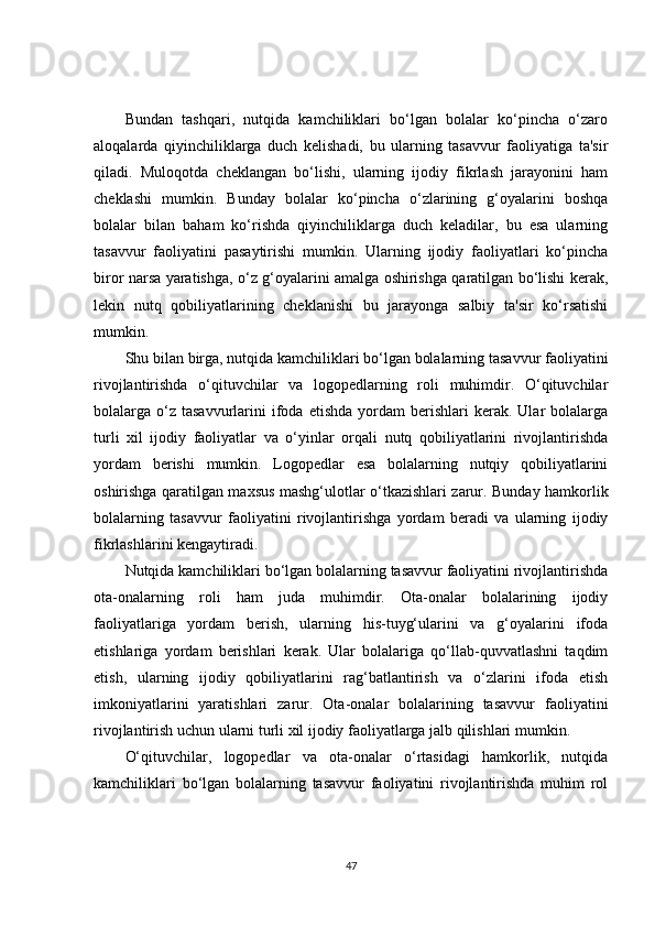 Bundan   tashqari,   nutqida   kamchiliklari   bo‘lgan   bolalar   ko‘pincha   o‘zaro
aloqalarda   qiyinchiliklarga   duch   kelishadi,   bu   ularning   tasavvur   faoliyatiga   ta'sir
qiladi.   Muloqotda   cheklangan   bo‘lishi,   ularning   ijodiy   fikrlash   jarayonini   ham
cheklashi   mumkin.   Bunday   bolalar   ko‘pincha   o‘zlarining   g‘oyalarini   boshqa
bolalar   bilan   baham   ko‘rishda   qiyinchiliklarga   duch   keladilar,   bu   esa   ularning
tasavvur   faoliyatini   pasaytirishi   mumkin.   Ularning   ijodiy   faoliyatlari   ko‘pincha
biror narsa yaratishga, o‘z g‘oyalarini amalga oshirishga qaratilgan bo‘lishi kerak,
lekin   nutq   qobiliyatlarining   cheklanishi   bu   jarayonga   salbiy   ta'sir   ko‘rsatishi
mumkin.
Shu bilan birga, nutqida kamchiliklari bo‘lgan bolalarning tasavvur faoliyatini
rivojlantirishda   o‘qituvchilar   va   logopedlarning   roli   muhimdir.   O‘qituvchilar
bolalarga  o‘z  tasavvurlarini  ifoda  etishda   yordam  berishlari  kerak.  Ular   bolalarga
turli   xil   ijodiy   faoliyatlar   va   o‘yinlar   orqali   nutq   qobiliyatlarini   rivojlantirishda
yordam   berishi   mumkin.   Logopedlar   esa   bolalarning   nutqiy   qobiliyatlarini
oshirishga qaratilgan maxsus mashg‘ulotlar o‘tkazishlari zarur. Bunday hamkorlik
bolalarning   tasavvur   faoliyatini   rivojlantirishga   yordam   beradi   va   ularning   ijodiy
fikrlashlarini kengaytiradi.
Nutqida kamchiliklari bo‘lgan bolalarning tasavvur faoliyatini rivojlantirishda
ota-onalarning   roli   ham   juda   muhimdir.   Ota-onalar   bolalarining   ijodiy
faoliyatlariga   yordam   berish,   ularning   his-tuyg‘ularini   va   g‘oyalarini   ifoda
etishlariga   yordam   berishlari   kerak.   Ular   bolalariga   qo‘llab-quvvatlashni   taqdim
etish,   ularning   ijodiy   qobiliyatlarini   rag‘batlantirish   va   o‘zlarini   ifoda   etish
imkoniyatlarini   yaratishlari   zarur.   Ota-onalar   bolalarining   tasavvur   faoliyatini
rivojlantirish uchun ularni turli xil ijodiy faoliyatlarga jalb qilishlari mumkin.
O‘qituvchilar,   logopedlar   va   ota-onalar   o‘rtasidagi   hamkorlik,   nutqida
kamchiliklari   bo‘lgan   bolalarning   tasavvur   faoliyatini   rivojlantirishda   muhim   rol
47 