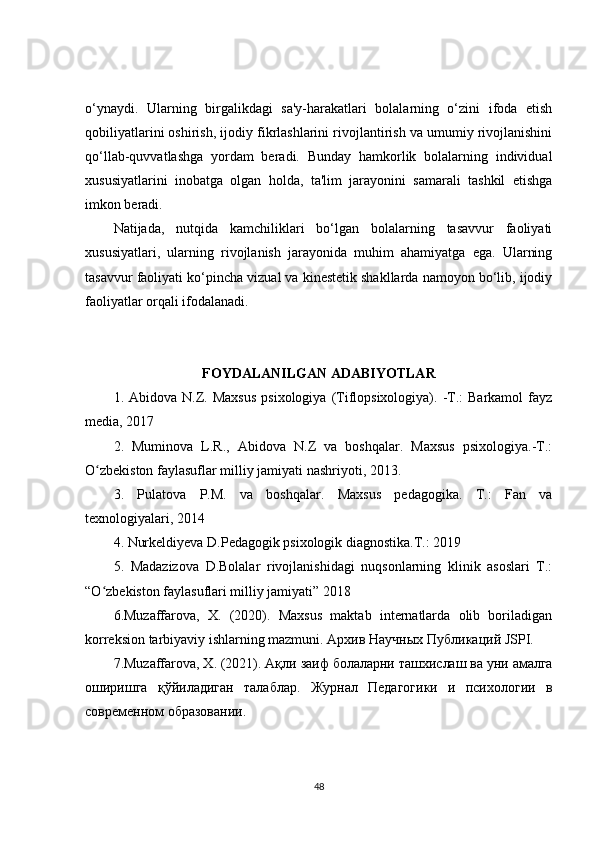 o‘ynaydi.   Ularning   birgalikdagi   sa'y-harakatlari   bolalarning   o‘zini   ifoda   etish
qobiliyatlarini oshirish, ijodiy fikrlashlarini rivojlantirish va umumiy rivojlanishini
qo‘llab-quvvatlashga   yordam   beradi.   Bunday   hamkorlik   bolalarning   individual
xususiyatlarini   inobatga   olgan   holda,   ta'lim   jarayonini   samarali   tashkil   etishga
imkon beradi.
Natijada,   nutqida   kamchiliklari   bo‘lgan   bolalarning   tasavvur   faoliyati
xususiyatlari,   ularning   rivojlanish   jarayonida   muhim   ahamiyatga   ega.   Ularning
tasavvur faoliyati ko‘pincha vizual va kinestetik shakllarda namoyon bo‘lib, ijodiy
faoliyatlar orqali ifodalanadi. 
FOYDALANILGAN ADABIYOTLAR
1.  Abidova  N.Z.  Maxsus  psixologiya   (Tiflopsixologiya).  -T.:  Barkamol  fayz
media, 2017 
2.   Muminova   L.R.,   Abidova   N.Z   va   boshqalar.   Maxsus   psixologiya.-T.:
O zbekiston faylasuflar milliy jamiyati nashriyoti, 2013. ʻ
3.   Pulatova   P.M.   va   boshqalar.   Maxsus   pedagogika.   T.:   Fan   va
texnologiyalari, 2014 
4. Nurkeldiyeva D.Pedagogik psixologik diagnostika.T.: 2019 
5.   Madazizova   D.Bolalar   rivojlanishidagi   nuqsonlarning   klinik   asoslari   T.:
“O zbekiston faylasuflari milliy jamiyati” 2018
ʻ
6.Muzaffarova,   X.   (2020).   Maxsus   maktab   internatlarda   olib   boriladigan
korreksion tarbiyaviy ishlarning mazmuni.  Архив   Научных   Публикаций  JSPI. 
7.Muzaffarova, X. (2021).  Ақли   заиф   болаларни   ташхи c лаш   ва   уни   амалга
оширишга   қўйиладиган   талаблар .   Журнал   Педагогики   и   психологии   в
современном образовании.
48 