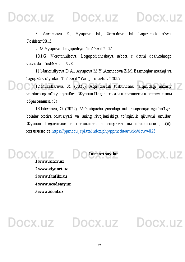 8.   Axmedova   Z .,   Ayupova   M .,   Xamidova   M .   Logopedik   o ‘ yin .
Toshkent2013.
9. M.Ayupova. Logopediya. Toshkent-2007.
10.I.G.   Veretennikova.   Logopedicheskaya   rabota   s   detmi   doshkolnogo
vozrosta. Toshkent – 1998. 
11. Nurkeldiyeva D.A., Ayupova M.Y.,Axmedova Z.M. Barmoqlar mashqi va
logopedik o‘yinlar. Toshkent “Yangi asr avlodi” 2007. 
12.Muzaffarova,   X.   (2021).   Aqli   zaiflik   tushunchasi   talqinidagi   nazariy
xatolarning salbiy oqibatlari.  Журнал   Педагогики   и   психологии   в   современном
образовании , (2)
13.Islomova,   O.   (2022).   Maktabgacha   yoshdagi   nutq   nuqsoniga   ega   bo’lgan
bolalar   xotira   xususiyati   va   uning   rivojlanishiga   to’sqinlik   qiluvchi   omillar.
Журнал   Педагогики   и   психологии   в   современном   образовании,   2(6).
извлечено от  https://ppmedu.jspi.uz/index.php/ppmedu/article/view/4823
Internet saytlar
1.www.arxiv.uz
2.www.ziyonet.uz
3.www.fanfikr.uz
4.www.academy.uz
5.www.ideal.uz
49 