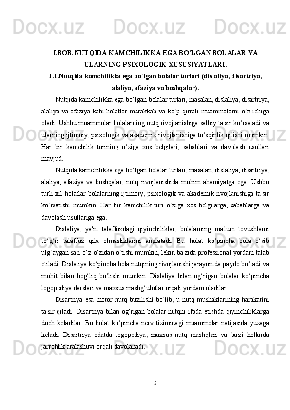 I.BOB.   NUTQIDA KAMCHILIKKA EGA BO‘LGAN BOLALAR VA
ULARNING PSIXOLOGIK XUSUSIYATLARI.
1.1.Nutqida kamchilikka ega bo‘lgan bolalar turlari (dislaliya, disartriya,
alaliya, afaziya va boshqalar).
Nutqida kamchilikka ega bo‘lgan bolalar turlari, masalan, dislaliya, disartriya,
alaliya va afaziya kabi holatlar murakkab va ko‘p qirrali muammolarni o‘z ichiga
oladi. Ushbu muammolar bolalarning nutq rivojlanishiga salbiy ta'sir ko‘rsatadi va
ularning ijtimoiy, psixologik va akademik rivojlanishiga to‘sqinlik qilishi mumkin.
Har   bir   kamchilik   turining   o‘ziga   xos   belgilari,   sabablari   va   davolash   usullari
mavjud.
Nutqida kamchilikka ega bo‘lgan bolalar turlari, masalan, dislaliya, disartriya,
alaliya,   afaziya   va   boshqalar,   nutq   rivojlanishida   muhim   ahamiyatga   ega.   Ushbu
turli   xil   holatlar  bolalarning ijtimoiy, psixologik  va  akademik  rivojlanishiga  ta'sir
ko‘rsatishi   mumkin.   Har   bir   kamchilik   turi   o‘ziga   xos   belgilarga,   sabablarga   va
davolash usullariga ega.
Dislaliya,   ya'ni   talaffuzdagi   qiyinchiliklar,   bolalarning   ma'lum   tovushlarni
to‘g‘ri   talaffuz   qila   olmasliklarini   anglatadi.   Bu   holat   ko‘pincha   bola   o‘sib
ulg‘aygan sari o‘z-o‘zidan o‘tishi mumkin, lekin ba'zida professional yordam talab
etiladi. Dislaliya ko‘pincha bola nutqining rivojlanishi jarayonida paydo bo‘ladi va
muhit   bilan   bog‘liq   bo‘lishi   mumkin.   Dislaliya   bilan   og‘rigan   bolalar   ko‘pincha
logopediya darslari va maxsus mashg‘ulotlar orqali yordam oladilar.
Disartriya   esa   motor   nutq   buzilishi   bo‘lib,   u   nutq   mushaklarining   harakatini
ta'sir qiladi. Disartriya bilan og‘rigan bolalar nutqni ifoda etishda qiyinchiliklarga
duch  keladilar.  Bu  holat  ko‘pincha  nerv  tizimidagi   muammolar  natijasida   yuzaga
keladi.   Disartriya   odatda   logopediya,   maxsus   nutq   mashqlari   va   ba'zi   hollarda
jarrohlik aralashuvi orqali davolanadi.
5