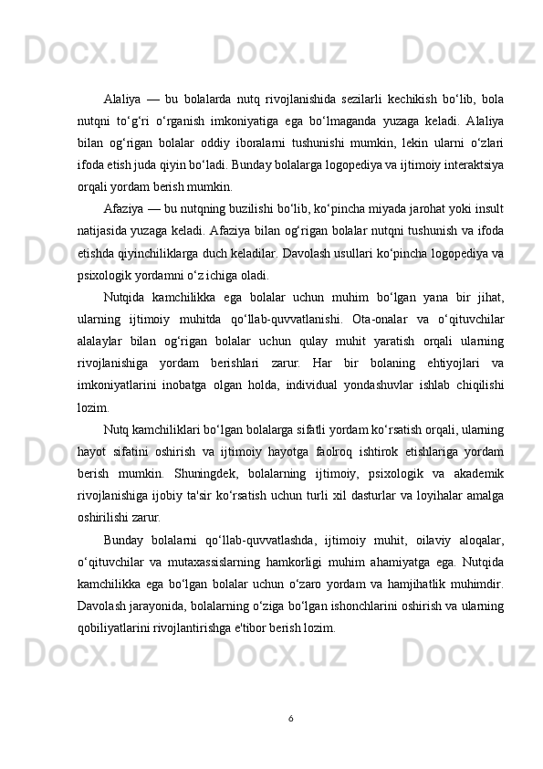 Alaliya   —   bu   bolalarda   nutq   rivojlanishida   sezilarli   kechikish   bo‘lib,   bola
nutqni   to‘g‘ri   o‘rganish   imkoniyatiga   ega   bo‘lmaganda   yuzaga   keladi.   Alaliya
bilan   og‘rigan   bolalar   oddiy   iboralarni   tushunishi   mumkin,   lekin   ularni   o‘zlari
ifoda etish juda qiyin bo‘ladi. Bunday bolalarga logopediya va ijtimoiy interaktsiya
orqali yordam berish mumkin.
Afaziya — bu nutqning buzilishi bo‘lib, ko‘pincha miyada jarohat yoki insult
natijasida yuzaga keladi. Afaziya bilan og‘rigan bolalar nutqni tushunish va ifoda
etishda qiyinchiliklarga duch keladilar. Davolash usullari ko‘pincha logopediya va
psixologik yordamni o‘z ichiga oladi.
Nutqida   kamchilikka   ega   bolalar   uchun   muhim   bo‘lgan   yana   bir   jihat,
ularning   ijtimoiy   muhitda   qo‘llab-quvvatlanishi.   Ota-onalar   va   o‘qituvchilar
alalaylar   bilan   og‘rigan   bolalar   uchun   qulay   muhit   yaratish   orqali   ularning
rivojlanishiga   yordam   berishlari   zarur.   Har   bir   bolaning   ehtiyojlari   va
imkoniyatlarini   inobatga   olgan   holda,   individual   yondashuvlar   ishlab   chiqilishi
lozim.
Nutq kamchiliklari bo‘lgan bolalarga sifatli yordam ko‘rsatish orqali, ularning
hayot   sifatini   oshirish   va   ijtimoiy   hayotga   faolroq   ishtirok   etishlariga   yordam
berish   mumkin.   Shuningdek,   bolalarning   ijtimoiy,   psixologik   va   akademik
rivojlanishiga   ijobiy   ta'sir   ko‘rsatish   uchun   turli   xil   dasturlar   va   loyihalar   amalga
oshirilishi zarur.
Bunday   bolalarni   qo‘llab-quvvatlashda,   ijtimoiy   muhit,   oilaviy   aloqalar,
o‘qituvchilar   va   mutaxassislarning   hamkorligi   muhim   ahamiyatga   ega.   Nutqida
kamchilikka   ega   bo‘lgan   bolalar   uchun   o‘zaro   yordam   va   hamjihatlik   muhimdir.
Davolash jarayonida, bolalarning o‘ziga bo‘lgan ishonchlarini oshirish va ularning
qobiliyatlarini rivojlantirishga e'tibor berish lozim.
6 