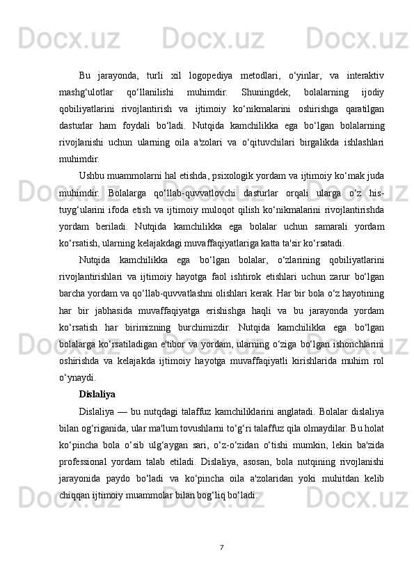 Bu   jarayonda,   turli   xil   logopediya   metodlari,   o‘yinlar,   va   interaktiv
mashg‘ulotlar   qo‘llanilishi   muhimdir.   Shuningdek,   bolalarning   ijodiy
qobiliyatlarini   rivojlantirish   va   ijtimoiy   ko‘nikmalarini   oshirishga   qaratilgan
dasturlar   ham   foydali   bo‘ladi.   Nutqida   kamchilikka   ega   bo‘lgan   bolalarning
rivojlanishi   uchun   ularning   oila   a'zolari   va   o‘qituvchilari   birgalikda   ishlashlari
muhimdir.
Ushbu muammolarni hal etishda, psixologik yordam va ijtimoiy ko‘mak juda
muhimdir.   Bolalarga   qo‘llab-quvvatlovchi   dasturlar   orqali   ularga   o‘z   his-
tuyg‘ularini   ifoda   etish   va   ijtimoiy   muloqot   qilish   ko‘nikmalarini   rivojlantirishda
yordam   beriladi.   Nutqida   kamchilikka   ega   bolalar   uchun   samarali   yordam
ko‘rsatish, ularning kelajakdagi muvaffaqiyatlariga katta ta'sir ko‘rsatadi.
Nutqida   kamchilikka   ega   bo‘lgan   bolalar,   o‘zlarining   qobiliyatlarini
rivojlantirishlari   va   ijtimoiy   hayotga   faol   ishtirok   etishlari   uchun   zarur   bo‘lgan
barcha yordam va qo‘llab-quvvatlashni olishlari kerak. Har bir bola o‘z hayotining
har   bir   jabhasida   muvaffaqiyatga   erishishga   haqli   va   bu   jarayonda   yordam
ko‘rsatish   har   birimizning   burchimizdir.   Nutqida   kamchilikka   ega   bo‘lgan
bolalarga ko‘rsatiladigan  e'tibor  va  yordam, ularning o‘ziga  bo‘lgan ishonchlarini
oshirishda   va   kelajakda   ijtimoiy   hayotga   muvaffaqiyatli   kirishlarida   muhim   rol
o‘ynaydi.
Dislaliya
Dislaliya  —  bu  nutqdagi  talaffuz  kamchiliklarini  anglatadi.   Bolalar   dislaliya
bilan og‘riganida, ular ma'lum tovushlarni to‘g‘ri talaffuz qila olmaydilar. Bu holat
ko‘pincha   bola   o‘sib   ulg‘aygan   sari,   o‘z-o‘zidan   o‘tishi   mumkin,   lekin   ba'zida
professional   yordam   talab   etiladi.   Dislaliya,   asosan,   bola   nutqining   rivojlanishi
jarayonida   paydo   bo‘ladi   va   ko‘pincha   oila   a'zolaridan   yoki   muhitdan   kelib
chiqqan ijtimoiy muammolar bilan bog‘liq bo‘ladi.
7 