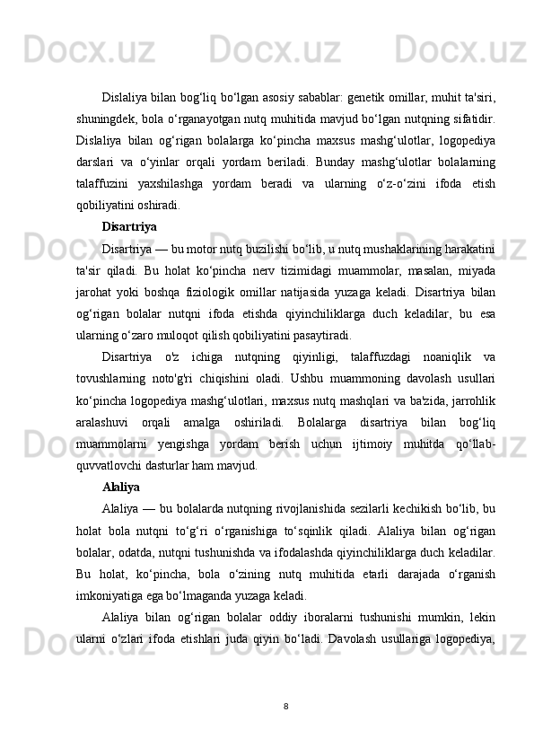 Dislaliya bilan bog‘liq bo‘lgan asosiy sabablar: genetik omillar, muhit ta'siri,
shuningdek, bola o‘rganayotgan nutq muhitida mavjud bo‘lgan nutqning sifatidir.
Dislaliya   bilan   og‘rigan   bolalarga   ko‘pincha   maxsus   mashg‘ulotlar,   logopediya
darslari   va   o‘yinlar   orqali   yordam   beriladi.   Bunday   mashg‘ulotlar   bolalarning
talaffuzini   yaxshilashga   yordam   beradi   va   ularning   o‘z-o‘zini   ifoda   etish
qobiliyatini oshiradi.
Disartriya
Disartriya — bu motor nutq buzilishi bo‘lib, u nutq mushaklarining harakatini
ta'sir   qiladi.   Bu   holat   ko‘pincha   nerv   tizimidagi   muammolar,   masalan,   miyada
jarohat   yoki   boshqa   fiziologik   omillar   natijasida   yuzaga   keladi.   Disartriya   bilan
og‘rigan   bolalar   nutqni   ifoda   etishda   qiyinchiliklarga   duch   keladilar,   bu   esa
ularning o‘zaro muloqot qilish qobiliyatini pasaytiradi.
Disartriya   o'z   ichiga   nutqning   qiyinligi,   talaffuzdagi   noaniqlik   va
tovushlarning   noto'g'ri   chiqishini   oladi.   Ushbu   muammoning   davolash   usullari
ko‘pincha logopediya mashg‘ulotlari, maxsus nutq mashqlari va ba'zida, jarrohlik
aralashuvi   orqali   amalga   oshiriladi.   Bolalarga   disartriya   bilan   bog‘liq
muammolarni   yengishga   yordam   berish   uchun   ijtimoiy   muhitda   qo‘llab-
quvvatlovchi dasturlar ham mavjud.
Alaliya
Alaliya — bu bolalarda nutqning rivojlanishida sezilarli kechikish bo‘lib, bu
holat   bola   nutqni   to‘g‘ri   o‘rganishiga   to‘sqinlik   qiladi.   Alaliya   bilan   og‘rigan
bolalar, odatda, nutqni tushunishda va ifodalashda qiyinchiliklarga duch keladilar.
Bu   holat,   ko‘pincha,   bola   o‘zining   nutq   muhitida   etarli   darajada   o‘rganish
imkoniyatiga ega bo‘lmaganda yuzaga keladi.
Alaliya   bilan   og‘rigan   bolalar   oddiy   iboralarni   tushunishi   mumkin,   lekin
ularni   o‘zlari   ifoda   etishlari   juda   qiyin   bo‘ladi.   Davolash   usullariga   logopediya,
8