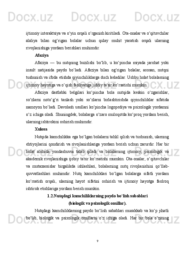 ijtimoiy interaktsiya va o‘yin orqali o‘rganish kiritiladi. Ota-onalar va o‘qituvchilar
alaliya   bilan   og‘rigan   bolalar   uchun   qulay   muhit   yaratish   orqali   ularning
rivojlanishiga yordam berishlari muhimdir.
Afaziya
Afaziya   —   bu   nutqning   buzilishi   bo‘lib,   u   ko‘pincha   miyada   jarohat   yoki
insult   natijasida   paydo   bo‘ladi.   Afaziya   bilan   og‘rigan   bolalar,   asosan,   nutqni
tushunish va ifoda etishda qiyinchiliklarga duch keladilar. Ushbu holat bolalarning
ijtimoiy hayotiga va o‘qish faoliyatiga jiddiy ta'sir ko‘rsatishi mumkin.
Afaziya   dastlabki   belgilari   ko‘pincha   bola   nutqida   keskin   o‘zgarishlar,
so‘zlarni   noto‘g‘ri   tanlash   yoki   so‘zlarni   birlashtirishda   qiyinchiliklar   sifatida
namoyon bo‘ladi. Davolash usullari ko‘pincha logopediya va psixologik yordamni
o‘z ichiga oladi. Shuningdek, bolalarga o‘zaro muloqotda ko‘proq yordam berish,
ularning ishtirokini oshirish muhimdir.
Xulosa
Nutqida kamchilikka ega bo‘lgan bolalarni tahlil qilish va tushunish, ularning
ehtiyojlarini   qondirish   va   rivojlanishlariga   yordam   berish   uchun   zarurdir.   Har   bir
holat   alohida   yondashuvni   talab   qiladi   va   bolalarning   ijtimoiy,   psixologik   va
akademik rivojlanishiga ijobiy ta'sir ko‘rsatishi mumkin. Ota-onalar, o‘qituvchilar
va   mutaxassislar   birgalikda   ishlashlari,   bolalarning   nutq   rivojlanishini   qo‘llab-
quvvatlashlari   muhimdir.   Nutq   kamchiliklari   bo‘lgan   bolalarga   sifatli   yordam
ko‘rsatish   orqali,   ularning   hayot   sifatini   oshirish   va   ijtimoiy   hayotga   faolroq
ishtirok etishlariga yordam berish mumkin.
1.2.Nutqdagi kamchiliklarning paydo bo‘lish sabablari
(biologik va psixologik omillar).
Nutqdagi   kamchiliklarning  paydo   bo‘lish   sabablari   murakkab   va  ko‘p   jihatli
bo‘lib,   biologik   va   psixologik   omillarni   o‘z   ichiga   oladi.   Har   bir   bola   o‘zining
9 