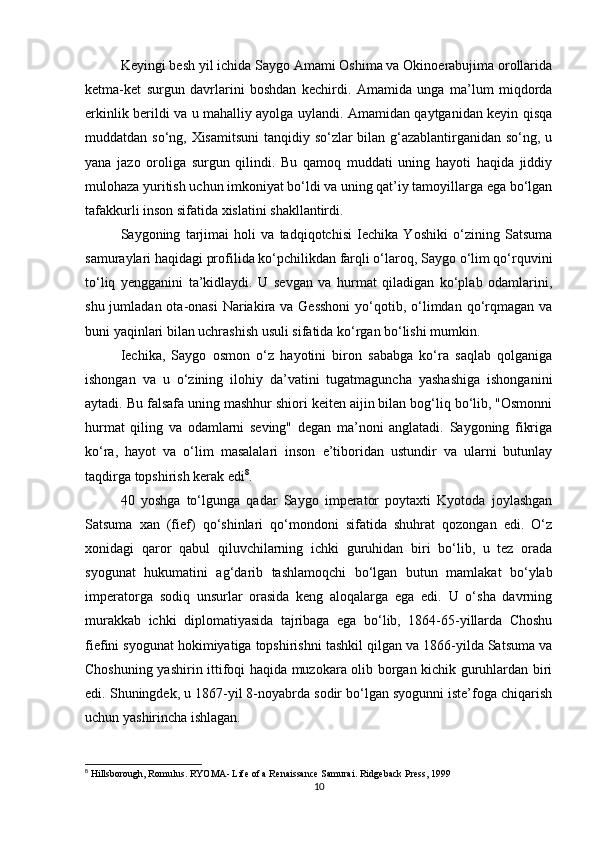 Keyingi besh yil ichida Saygo Amami Oshima va Okinoerabujima orollarida
ketma-ket   surgun   davrlarini   boshdan   kechirdi.   Amamida   unga   ma’lum   miqdorda
erkinlik berildi va u mahalliy ayolga uylandi. Amamidan qaytganidan keyin qisqa
muddatdan so‘ng, Xisamitsuni  tanqidiy so‘zlar bilan g‘azablantirganidan so‘ng, u
yana   jazo   oroliga   surgun   qilindi.   Bu   qamoq   muddati   uning   hayoti   haqida   jiddiy
mulohaza yuritish uchun imkoniyat bo‘ldi va uning qat’iy tamoyillarga ega bo‘lgan
tafakkurli inson sifatida xislatini shakllantirdi.
Saygoning   tarjimai   holi   va   tadqiqotchisi   Iechika   Yoshiki   o‘zining   Satsuma
samuraylari haqidagi profilida ko‘pchilikdan farqli o‘laroq, Saygo o‘lim qo‘rquvini
to‘liq   yengganini   ta’kidlaydi.   U   sevgan   va   hurmat   qiladigan   ko‘plab   odamlarini,
shu jumladan ota-onasi  Nariakira va Gesshoni  yo‘qotib, o‘limdan qo‘rqmagan va
buni yaqinlari bilan uchrashish usuli sifatida ko‘rgan bo‘lishi mumkin.
Iechika,   Saygo   osmon   o‘z   hayotini   biron   sababga   ko‘ra   saqlab   qolganiga
ishongan   va   u   o‘zining   ilohiy   da’vatini   tugatmaguncha   yashashiga   ishonganini
aytadi. Bu falsafa uning mashhur shiori keiten aijin bilan bog‘liq bo‘lib, "Osmonni
hurmat   qiling   va   odamlarni   seving"   degan   ma’noni   anglatadi.   Saygoning   fikriga
ko‘ra,   hayot   va   o‘lim   masalalari   inson   e’tiboridan   ustundir   va   ularni   butunlay
taqdirga topshirish kerak edi 8
.
40   yoshga   to‘lgunga   qadar   Saygo   imperator   poytaxti   Kyotoda   joylashgan
Satsuma   xan   (fief)   qo‘shinlari   qo‘mondoni   sifatida   shuhrat   qozongan   edi.   O‘z
xonidagi   qaror   qabul   qiluvchilarning   ichki   guruhidan   biri   bo‘lib,   u   tez   orada
syogunat   hukumatini   ag‘darib   tashlamoqchi   bo‘lgan   butun   mamlakat   bo‘ylab
imperatorga   sodiq   unsurlar   orasida   keng   aloqalarga   ega   edi.   U   o‘sha   davrning
murakkab   ichki   diplomatiyasida   tajribaga   ega   bo‘lib,   1864-65-yillarda   Choshu
fiefini syogunat hokimiyatiga topshirishni tashkil qilgan va 1866-yilda Satsuma va
Choshuning yashirin ittifoqi haqida muzokara olib borgan kichik guruhlardan biri
edi. Shuningdek, u 1867-yil 8-noyabrda sodir bo‘lgan syogunni iste’foga chiqarish
uchun yashirincha ishlagan.
8
  Hillsborough, Romulus .  RYOMA- Life of a Renaissance Samurai . Ridgeback Press, 1999
10 