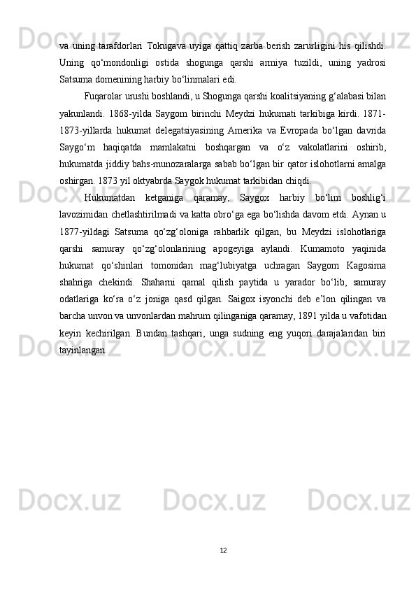 va   uning   tarafdorlari   Tokugava   uyiga   qattiq   zarba   berish   zarurligini   his   qilishdi.
Uning   qo‘mondonligi   ostida   shogunga   qarshi   armiya   tuzildi,   uning   yadrosi
Satsuma domenining harbiy bo‘linmalari edi. 
Fuqarolar urushi boshlandi, u Shogunga qarshi koalitsiyaning g‘alabasi bilan
yakunlandi.   1868-yilda   Saygom   birinchi   Meydzi   hukumati   tarkibiga   kirdi.   1871-
1873-yillarda   hukumat   delegatsiyasining   Amerika   va   Evropada   bo‘lgan   davrida
Saygo‘m   haqiqatda   mamlakatni   boshqargan   va   o‘z   vakolatlarini   oshirib,
hukumatda jiddiy bahs-munozaralarga sabab bo‘lgan bir qator islohotlarni amalga
oshirgan. 1873 yil oktyabrda Saygok hukumat tarkibidan chiqdi. 
Hukumatdan   ketganiga   qaramay,   Saygox   harbiy   bo‘lim   boshlig‘i
lavozimidan chetlashtirilmadi va katta obro‘ga ega bo‘lishda davom etdi. Aynan u
1877-yildagi   Satsuma   qo‘zg‘oloniga   rahbarlik   qilgan,   bu   Meydzi   islohotlariga
qarshi   samuray   qo‘zg‘olonlarining   apogeyiga   aylandi.   Kumamoto   yaqinida
hukumat   qo‘shinlari   tomonidan   mag‘lubiyatga   uchragan   Saygom   Kagosima
shahriga   chekindi.   Shaharni   qamal   qilish   paytida   u   yarador   bo‘lib,   samuray
odatlariga   ko‘ra   o‘z   joniga   qasd   qilgan.   Saigox   isyonchi   deb   e’lon   qilingan   va
barcha unvon va unvonlardan mahrum qilinganiga qaramay, 1891 yilda u vafotidan
keyin   kechirilgan.   Bundan   tashqari,   unga   sudning   eng   yuqori   darajalaridan   biri
tayinlangan. 
12 