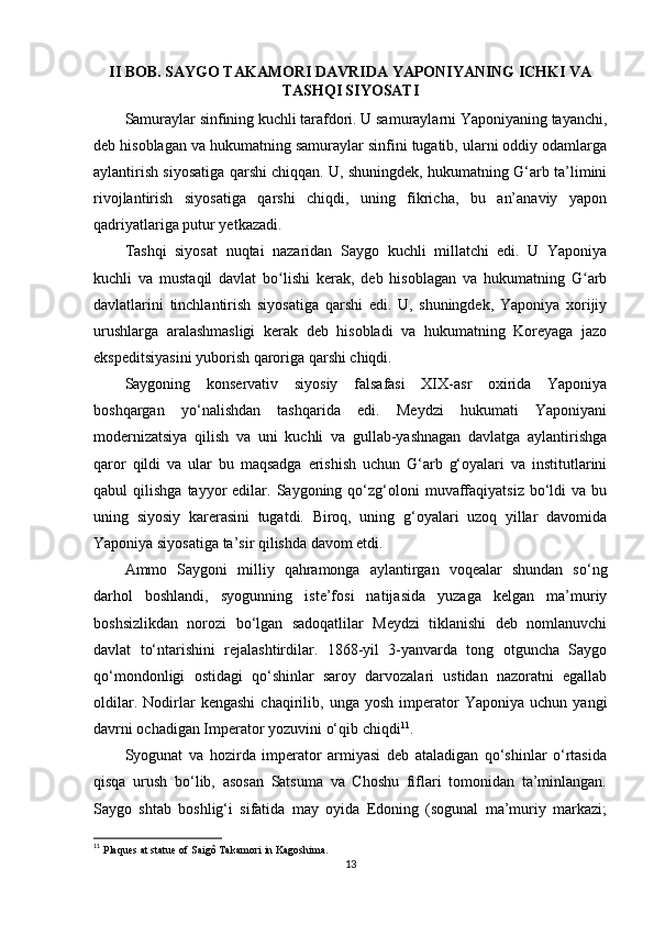 II BOB. SAYGO TAKAMORI DAVRIDA YAPONIYANING ICHKI VA
TASHQI SIYOSATI 
Samuraylar sinfining kuchli tarafdori. U samuraylarni Yaponiyaning tayanchi,
deb hisoblagan va hukumatning samuraylar sinfini tugatib, ularni oddiy odamlarga
aylantirish siyosatiga qarshi chiqqan. U, shuningdek, hukumatning G‘arb ta’limini
rivojlantirish   siyosatiga   qarshi   chiqdi,   uning   fikricha,   bu   an’anaviy   yapon
qadriyatlariga putur yetkazadi.
Tashqi   siyosat   nuqtai   nazaridan   Saygo   kuchli   millatchi   edi.   U   Yaponiya
kuchli   va   mustaqil   davlat   bo lishi   kerak,   deb   hisoblagan   va   hukumatning   G arbʻ ʻ
davlatlarini   tinchlantirish   siyosatiga   qarshi   edi.   U,   shuningdek,   Yaponiya   xorijiy
urushlarga   aralashmasligi   kerak   deb   hisobladi   va   hukumatning   Koreyaga   jazo
ekspeditsiyasini yuborish qaroriga qarshi chiqdi.
Saygoning   konservativ   siyosiy   falsafasi   XIX-asr   oxirida   Yaponiya
boshqargan   yo‘nalishdan   tashqarida   edi.   Meydzi   hukumati   Yaponiyani
modernizatsiya   qilish   va   uni   kuchli   va   gullab-yashnagan   davlatga   aylantirishga
qaror   qildi   va   ular   bu   maqsadga   erishish   uchun   G‘arb   g‘oyalari   va   institutlarini
qabul   qilishga  tayyor   edilar.  Saygoning  qo‘zg‘oloni   muvaffaqiyatsiz   bo‘ldi  va  bu
uning   siyosiy   karerasini   tugatdi.   Biroq,   uning   g‘oyalari   uzoq   yillar   davomida
Yaponiya siyosatiga ta’sir qilishda davom etdi. 
Ammo   Saygoni   milliy   qahramonga   aylantirgan   voqealar   shundan   so‘ng
darhol   boshlandi,   syogunning   iste’fosi   natijasida   yuzaga   kelgan   ma’muriy
boshsizlikdan   norozi   bo‘lgan   sadoqatlilar   Meydzi   tiklanishi   deb   nomlanuvchi
davlat   to‘ntarishini   rejalashtirdilar.   1868-yil   3-yanvarda   tong   otguncha   Saygo
qo‘mondonligi   ostidagi   qo‘shinlar   saroy   darvozalari   ustidan   nazoratni   egallab
oldilar.   Nodirlar   kengashi   chaqirilib,   unga   yosh   imperator   Yaponiya   uchun   yangi
davrni ochadigan Imperator yozuvini o‘qib chiqdi 11
.
Syogunat   va   hozirda   imperator   armiyasi   deb   ataladigan   qo‘shinlar   o‘rtasida
qisqa   urush   bo‘lib,   asosan   Satsuma   va   Choshu   fiflari   tomonidan   ta’minlangan.
Saygo   shtab   boshlig‘i   sifatida   may   oyida   Edoning   (sogunal   ma’muriy   markazi;
11
  Plaques at statue of Saigô Takamori in Kagoshima. 
13 