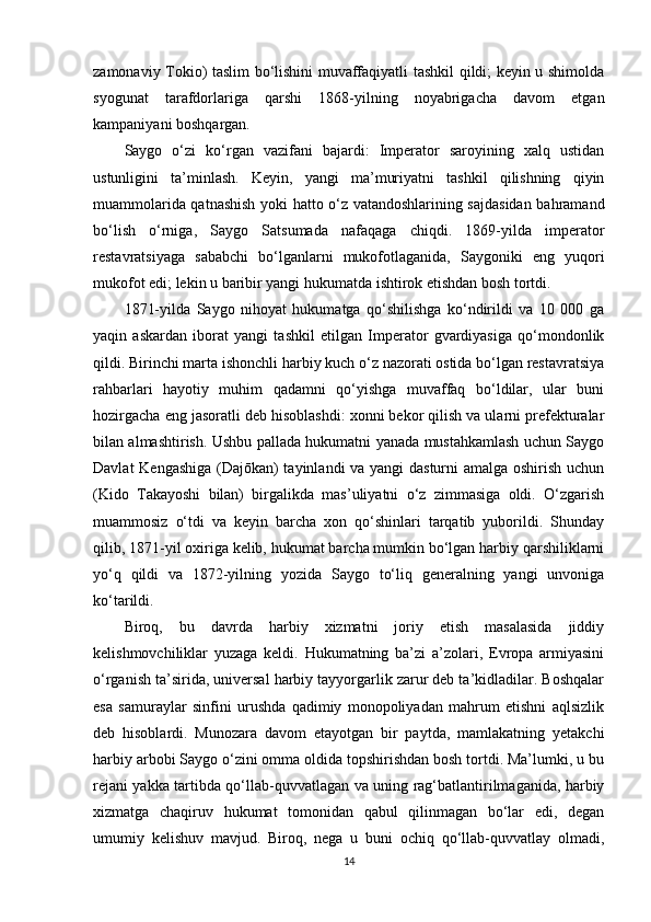 zamonaviy Tokio) taslim bo‘lishini muvaffaqiyatli tashkil qildi; keyin u shimolda
syogunat   tarafdorlariga   qarshi   1868-yilning   noyabrigacha   davom   etgan
kampaniyani boshqargan.
Saygo   o‘zi   ko‘rgan   vazifani   bajardi:   Imperator   saroyining   xalq   ustidan
ustunligini   ta’minlash.   Keyin,   yangi   ma’muriyatni   tashkil   qilishning   qiyin
muammolarida qatnashish yoki hatto o‘z vatandoshlarining sajdasidan bahramand
bo‘lish   o‘rniga,   Saygo   Satsumada   nafaqaga   chiqdi.   1869-yilda   imperator
restavratsiyaga   sababchi   bo‘lganlarni   mukofotlaganida,   Saygoniki   eng   yuqori
mukofot edi; lekin u baribir yangi hukumatda ishtirok etishdan bosh tortdi.
1871-yilda   Saygo   nihoyat   hukumatga   qo‘shilishga   ko‘ndirildi   va   10   000   ga
yaqin   askardan   iborat   yangi   tashkil   etilgan   Imperator   gvardiyasiga   qo‘mondonlik
qildi. Birinchi marta ishonchli harbiy kuch o‘z nazorati ostida bo‘lgan restavratsiya
rahbarlari   hayotiy   muhim   qadamni   qo‘yishga   muvaffaq   bo‘ldilar,   ular   buni
hozirgacha eng jasoratli deb hisoblashdi: xonni bekor qilish va ularni prefekturalar
bilan almashtirish. Ushbu pallada hukumatni yanada mustahkamlash uchun Saygo
Davlat Kengashiga (Dajōkan) tayinlandi va yangi dasturni amalga oshirish uchun
(Kido   Takayoshi   bilan)   birgalikda   mas’uliyatni   o‘z   zimmasiga   oldi.   O‘zgarish
muammosiz   o‘tdi   va   keyin   barcha   xon   qo‘shinlari   tarqatib   yuborildi.   Shunday
qilib, 1871-yil oxiriga kelib, hukumat barcha mumkin bo‘lgan harbiy qarshiliklarni
yo‘q   qildi   va   1872-yilning   yozida   Saygo   to‘liq   generalning   yangi   unvoniga
ko‘tarildi.
Biroq,   bu   davrda   harbiy   xizmatni   joriy   etish   masalasida   jiddiy
kelishmovchiliklar   yuzaga   keldi.   Hukumatning   ba’zi   a’zolari,   Evropa   armiyasini
o‘rganish ta’sirida, universal harbiy tayyorgarlik zarur deb ta’kidladilar. Boshqalar
esa   samuraylar   sinfini   urushda   qadimiy   monopoliyadan   mahrum   etishni   aqlsizlik
deb   hisoblardi.   Munozara   davom   etayotgan   bir   paytda,   mamlakatning   yetakchi
harbiy arbobi Saygo o‘zini omma oldida topshirishdan bosh tortdi. Ma’lumki, u bu
rejani yakka tartibda qo‘llab-quvvatlagan va uning rag‘batlantirilmaganida, harbiy
xizmatga   chaqiruv   hukumat   tomonidan   qabul   qilinmagan   bo‘lar   edi,   degan
umumiy   kelishuv   mavjud.   Biroq,   nega   u   buni   ochiq   qo‘llab-quvvatlay   olmadi,
14 