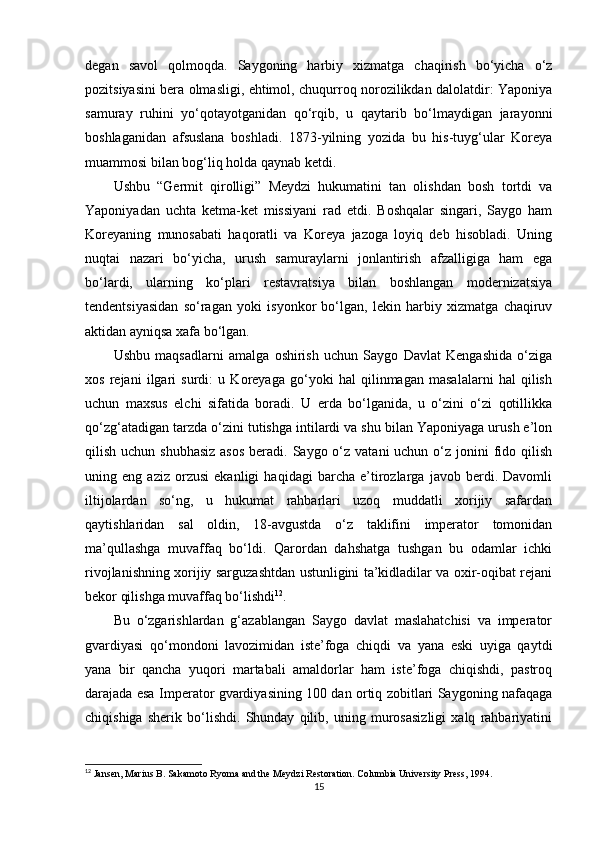 degan   savol   qolmoqda.   Saygoning   harbiy   xizmatga   chaqirish   bo‘yicha   o‘z
pozitsiyasini bera olmasligi, ehtimol, chuqurroq norozilikdan dalolatdir: Yaponiya
samuray   ruhini   yo‘qotayotganidan   qo‘rqib,   u   qaytarib   bo‘lmaydigan   jarayonni
boshlaganidan   afsuslana   boshladi.   1873-yilning   yozida   bu   his-tuyg‘ular   Koreya
muammosi bilan bog‘liq holda qaynab ketdi.
Ushbu   “Germit   qirolligi”   Meydzi   hukumatini   tan   olishdan   bosh   tortdi   va
Yaponiyadan   uchta   ketma-ket   missiyani   rad   etdi.   Boshqalar   singari,   Saygo   ham
Koreyaning   munosabati   haqoratli   va   Koreya   jazoga   loyiq   deb   hisobladi.   Uning
nuqtai   nazari   bo‘yicha,   urush   samuraylarni   jonlantirish   afzalligiga   ham   ega
bo‘lardi,   ularning   ko‘plari   restavratsiya   bilan   boshlangan   modernizatsiya
tendentsiyasidan   so‘ragan   yoki   isyonkor   bo‘lgan,   lekin   harbiy   xizmatga   chaqiruv
aktidan ayniqsa xafa bo‘lgan.
Ushbu   maqsadlarni   amalga   oshirish   uchun   Saygo   Davlat   Kengashida   o‘ziga
xos   rejani   ilgari   surdi:   u   Koreyaga   go‘yoki   hal   qilinmagan   masalalarni   hal   qilish
uchun   maxsus   elchi   sifatida   boradi.   U   erda   bo‘lganida,   u   o‘zini   o‘zi   qotillikka
qo‘zg‘atadigan tarzda o‘zini tutishga intilardi va shu bilan Yaponiyaga urush e’lon
qilish uchun shubhasiz  asos  beradi. Saygo o‘z vatani  uchun  o‘z jonini  fido qilish
uning   eng   aziz   orzusi   ekanligi   haqidagi   barcha   e’tirozlarga   javob   berdi.   Davomli
iltijolardan   so‘ng,   u   hukumat   rahbarlari   uzoq   muddatli   xorijiy   safardan
qaytishlaridan   sal   oldin,   18-avgustda   o‘z   taklifini   imperator   tomonidan
ma’qullashga   muvaffaq   bo‘ldi.   Qarordan   dahshatga   tushgan   bu   odamlar   ichki
rivojlanishning xorijiy sarguzashtdan ustunligini ta’kidladilar va oxir-oqibat rejani
bekor qilishga muvaffaq bo‘lishdi 12
.
Bu   o‘zgarishlardan   g‘azablangan   Saygo   davlat   maslahatchisi   va   imperator
gvardiyasi   qo‘mondoni   lavozimidan   iste’foga   chiqdi   va   yana   eski   uyiga   qaytdi
yana   bir   qancha   yuqori   martabali   amaldorlar   ham   iste’foga   chiqishdi,   pastroq
darajada esa Imperator gvardiyasining 100 dan ortiq zobitlari Saygoning nafaqaga
chiqishiga   sherik   bo‘lishdi.   Shunday   qilib,   uning   murosasizligi   xalq   rahbariyatini
12
  Jansen, Marius B.  Sakamoto Ryoma and the Meydzi Restoration . Columbia University Press, 1994.
15 