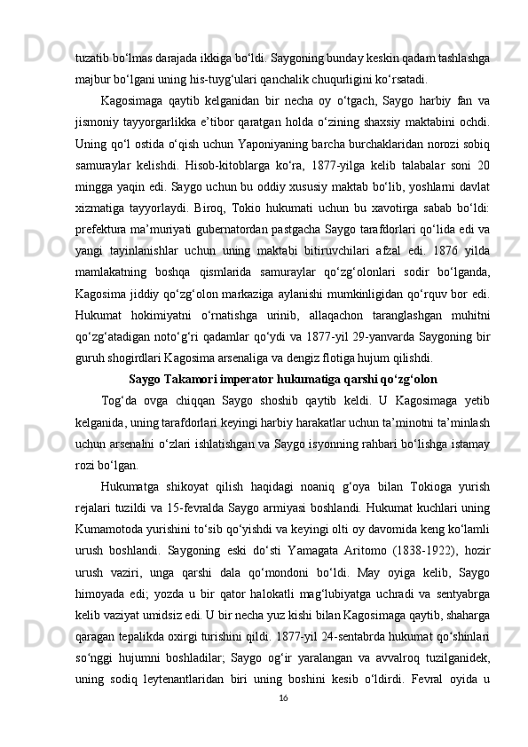 tuzatib bo‘lmas darajada ikkiga bo‘ldi. Saygoning bunday keskin qadam tashlashga
majbur bo‘lgani uning his-tuyg‘ulari qanchalik chuqurligini ko‘rsatadi.
Kagosimaga   qaytib   kelganidan   bir   necha   oy   o‘tgach,   Saygo   harbiy   fan   va
jismoniy   tayyorgarlikka   e’tibor   qaratgan   holda   o‘zining   shaxsiy   maktabini   ochdi.
Uning qo‘l ostida o‘qish uchun Yaponiyaning barcha burchaklaridan norozi sobiq
samuraylar   kelishdi.   Hisob-kitoblarga   ko‘ra,   1877-yilga   kelib   talabalar   soni   20
mingga yaqin edi. Saygo uchun bu oddiy xususiy maktab bo‘lib, yoshlarni davlat
xizmatiga   tayyorlaydi.   Biroq,   Tokio   hukumati   uchun   bu   xavotirga   sabab   bo‘ldi:
prefektura ma’muriyati gubernatordan pastgacha Saygo tarafdorlari qo‘lida edi va
yangi   tayinlanishlar   uchun   uning   maktabi   bitiruvchilari   afzal   edi.   1876   yilda
mamlakatning   boshqa   qismlarida   samuraylar   qo‘zg‘olonlari   sodir   bo‘lganda,
Kagosima jiddiy qo‘zg‘olon markaziga aylanishi  mumkinligidan qo‘rquv bor  edi.
Hukumat   hokimiyatni   o‘rnatishga   urinib,   allaqachon   taranglashgan   muhitni
qo‘zg‘atadigan noto‘g‘ri  qadamlar  qo‘ydi  va  1877-yil  29-yanvarda Saygoning bir
guruh shogirdlari Kagosima arsenaliga va dengiz flotiga hujum qilishdi.
Saygo Takamori imperator hukumatiga qarshi qo‘zg‘olon
Tog‘da   ovga   chiqqan   Saygo   shoshib   qaytib   keldi.   U   Kagosimaga   yetib
kelganida, uning tarafdorlari keyingi harbiy harakatlar uchun ta’minotni ta’minlash
uchun arsenalni o‘zlari ishlatishgan va Saygo isyonning rahbari bo‘lishga istamay
rozi bo‘lgan.
Hukumatga   shikoyat   qilish   haqidagi   noaniq   g‘oya   bilan   Tokioga   yurish
rejalari  tuzildi  va 15-fevralda Saygo armiyasi  boshlandi. Hukumat  kuchlari uning
Kumamotoda yurishini to‘sib qo‘yishdi va keyingi olti oy davomida keng ko‘lamli
urush   boshlandi.   Saygoning   eski   do‘sti   Yamagata   Aritomo   (1838-1922),   hozir
urush   vaziri,   unga   qarshi   dala   qo‘mondoni   bo‘ldi.   May   oyiga   kelib,   Saygo
himoyada   edi;   yozda   u   bir   qator   halokatli   mag‘lubiyatga   uchradi   va   sentyabrga
kelib vaziyat umidsiz edi. U bir necha yuz kishi bilan Kagosimaga qaytib, shaharga
qaragan tepalikda oxirgi turishini qildi. 1877-yil 24-sentabrda hukumat qo shinlariʻ
so nggi   hujumni   boshladilar;   Saygo   og‘ir   yaralangan   va   avvalroq   tuzilganidek,	
ʻ
uning   sodiq   leytenantlaridan   biri   uning   boshini   kesib   o‘ldirdi.   Fevral   oyida   u
16 