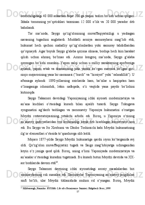 boshchiligidagi 40 000 askardan faqat 200 ga yaqini taslim bo‘lish uchun qolgan.
Ikkala   tomonning   yo‘qotishlari   taxminan   12   000   o‘lik   va   20   000   yarador   deb
baholandi.
Tor   ma’noda,   Saygo   qo‘zg‘olonining   muvaffaqiyatsizligi   u   yashagan
narsaning   tugashini   anglatardi.   Muddatli   armiya   samuraylarni   mag‘lub   etdi;
hukumat   hech   qachon   mahalliy   qo‘zg‘olonlardan   yoki   samuray   tahdidlaridan
qo‘rqmaydi. Agar buyuk Saygo g‘alaba qozona olmasa, boshqa hech kim harakat
qilish   uchun   ahmoq   bo‘lmas   edi.   Ammo   kengroq   ma’noda,   Saygo   g‘alaba
qozongan   bo‘lishi   mumkin.   Yapon   xalqi   uchun   u   milliy   xarakterning   apofeoziga
aylandi,   yapon   ertak   va   dramasining   juda   yaxshi   ko‘rgan   mavzusi   bo‘lgan   giri-
ninjo mojarosining yana bir namunasi (“burch” va “hissiyot” yoki “rahmdillik”). U
afsonaga   aylandi:   1890-yillarning   oxirlarida   ham,   ba’zilar   u   haqiqatan   ham
o‘lmaganiga   ishonishdi,   lekin   nafaqada,   o‘z   vaqtida   yana   paydo   bo‘lishini
kutmoqda.
Saygo   Takamori   davridagi   Yaponiyaning   ichki   siyosati   modernizatsiya   va
an’ana   kuchlari   o‘rtasidagi   kurash   bilan   ajralib   turardi.   Saygo   Tokugava
syogunatini   ag‘darib   tashlagan   va   zamonaviy   Yaponiya   hukumatini   o‘rnatgan
Meydzi   restavratsiyasining   yetakchi   arbobi   edi.   Biroq,   u   Yaponiya   o‘zining
an’anaviy qadriyatlaridan voz kechmasligi  kerak deb hisoblagan konservativ ham
edi. Bu Saygo va Ito Xirobumi  va Okubo Toshimichi  kabi  Meydzi  hukumatining
ilg‘or elementlari o‘rtasida to‘qnashuvga olib keldi.
Mojaro   1877-yilda   Saygo   Meydzi   hukumatiga   qarshi   isyon   ko‘targanida   avj
oldi.   Qo‘zg‘olon   muvaffaqiyatsiz   tugadi   va   Saigo   mag‘lubiyatga   uchraganidan
keyin   o‘z   joniga   qasd   qildi.   Biroq,   uning   o‘limi   Yaponiyada   modernizatsiya   va
an’analar o‘rtasidagi kurashni tugatmadi. Bu kurash butun Meydzi davrida va XX-
asr boshlarida davom etdi 13
.
Saygo   Takamori   davrining   ichki   siyosatidagi   asosiy   masalalardan   biri
samuraylarning roli masalasi  edi. Samuraylar Yaponiyaning an’anaviy jangchilari
sinfi   bo‘lib,   ular   Meydzi   tiklanishida   muhim   rol   o‘ynagan.   Biroq,   Meydzi
13
  Hillsborough, Romulus .  RYOMA- Life of a Renaissance Samurai . Ridgeback Press, 1999
17 