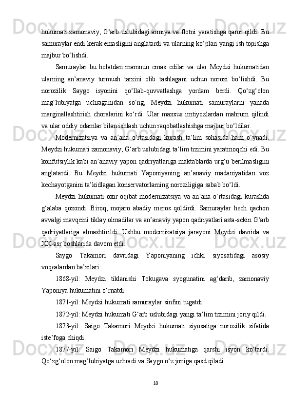 hukumati zamonaviy, G‘arb uslubidagi armiya va flotni yaratishga qaror qildi. Bu
samuraylar endi kerak emasligini anglatardi va ularning ko‘plari yangi ish topishga
majbur bo‘lishdi.
Samuraylar   bu   holatdan   mamnun   emas   edilar   va   ular   Meydzi   hukumatidan
ularning   an’anaviy   turmush   tarzini   olib   tashlagani   uchun   norozi   bo‘lishdi.   Bu
norozilik   Saygo   isyonini   qo‘llab-quvvatlashga   yordam   berdi.   Qo‘zg‘olon
mag‘lubiyatga   uchraganidan   so‘ng,   Meydzi   hukumati   samuraylarni   yanada
marginallashtirish   choralarini   ko‘rdi.   Ular   maxsus   imtiyozlardan   mahrum   qilindi
va ular oddiy odamlar bilan ishlash uchun raqobatlashishga majbur bo‘ldilar.
Modernizatsiya   va   an’ana   o‘rtasidagi   kurash   ta’lim   sohasida   ham   o‘ynadi.
Meydzi hukumati zamonaviy, G‘arb uslubidagi ta’lim tizimini yaratmoqchi edi. Bu
konfutsiylik kabi an’anaviy yapon qadriyatlariga maktablarda urg‘u berilmasligini
anglatardi.   Bu   Meydzi   hukumati   Yaponiyaning   an’anaviy   madaniyatidan   voz
kechayotganini ta’kidlagan konservatorlarning noroziligiga sabab bo‘ldi.
Meydzi   hukumati  oxir-oqibat   modernizatsiya   va  an’ana  o‘rtasidagi   kurashda
g‘alaba   qozondi.   Biroq,   mojaro   abadiy   meros   qoldirdi.   Samuraylar   hech   qachon
avvalgi mavqeini tiklay olmadilar va an’anaviy yapon qadriyatlari asta-sekin G‘arb
qadriyatlariga   almashtirildi.   Ushbu   modernizatsiya   jarayoni   Meydzi   davrida   va
XX-asr boshlarida davom etdi. 
Saygo   Takamori   davridagi   Yaponiyaning   ichki   siyosatidagi   asosiy
voqealardan ba’zilari:
1868-yil:   Meydzi   tiklanishi   Tokugava   syogunatini   ag‘darib,   zamonaviy
Yaponiya hukumatini o‘rnatdi.
1871-yil: Meydzi hukumati samuraylar sinfini tugatdi.
1872-yil: Meydzi hukumati G‘arb uslubidagi yangi ta’lim tizimini joriy qildi.
1873-yil:   Saigo   Takamori   Meydzi   hukumati   siyosatiga   norozilik   sifatida
iste’foga chiqdi.
1877-yil:   Saigo   Takamori   Meydzi   hukumatiga   qarshi   isyon   ko‘tardi.
Qo‘zg‘olon mag‘lubiyatga uchradi va Saygo o‘z joniga qasd qiladi.
18 