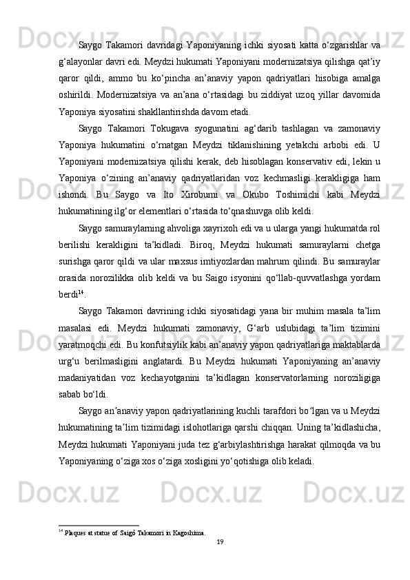 Saygo Takamori  davridagi  Yaponiyaning  ichki   siyosati   katta  o‘zgarishlar   va
g‘alayonlar davri edi. Meydzi hukumati Yaponiyani modernizatsiya qilishga qat’iy
qaror   qildi,   ammo   bu   ko‘pincha   an’anaviy   yapon   qadriyatlari   hisobiga   amalga
oshirildi.   Modernizatsiya   va   an’ana   o‘rtasidagi   bu   ziddiyat   uzoq   yillar   davomida
Yaponiya siyosatini shakllantirishda davom etadi. 
Saygo   Takamori   Tokugava   syogunatini   ag‘darib   tashlagan   va   zamonaviy
Yaponiya   hukumatini   o‘rnatgan   Meydzi   tiklanishining   yetakchi   arbobi   edi.   U
Yaponiyani   modernizatsiya   qilishi   kerak,   deb  hisoblagan   konservativ   edi,   lekin  u
Yaponiya   o‘zining   an’anaviy   qadriyatlaridan   voz   kechmasligi   kerakligiga   ham
ishondi.   Bu   Saygo   va   Ito   Xirobumi   va   Okubo   Toshimichi   kabi   Meydzi
hukumatining ilg‘or elementlari o‘rtasida to‘qnashuvga olib keldi.
Saygo samuraylarning ahvoliga xayrixoh edi va u ularga yangi hukumatda rol
berilishi   kerakligini   ta’kidladi.   Biroq,   Meydzi   hukumati   samuraylarni   chetga
surishga qaror qildi va ular maxsus imtiyozlardan mahrum qilindi. Bu samuraylar
orasida   norozilikka   olib   keldi   va   bu   Saigo   isyonini   qo‘llab-quvvatlashga   yordam
berdi 14
.
Saygo   Takamori   davrining   ichki   siyosatidagi   yana   bir   muhim   masala   ta’lim
masalasi   edi.   Meydzi   hukumati   zamonaviy,   G‘arb   uslubidagi   ta’lim   tizimini
yaratmoqchi edi. Bu konfutsiylik kabi an’anaviy yapon qadriyatlariga maktablarda
urg‘u   berilmasligini   anglatardi.   Bu   Meydzi   hukumati   Yaponiyaning   an’anaviy
madaniyatidan   voz   kechayotganini   ta’kidlagan   konservatorlarning   noroziligiga
sabab bo‘ldi.
Saygo an anaviy yapon qadriyatlarining kuchli tarafdori bo lgan va u Meydziʼ ʻ
hukumatining ta lim tizimidagi islohotlariga qarshi chiqqan. Uning ta’kidlashicha,	
ʼ
Meydzi hukumati Yaponiyani juda tez g‘arbiylashtirishga harakat qilmoqda va bu
Yaponiyaning o‘ziga xos o‘ziga xosligini yo‘qotishiga olib keladi.
14
  Plaques at statue of Saigô Takamori in Kagoshima. 
19 