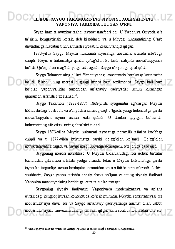 III BOB. SAYGO TAKAMORINING SIYOSIY FAOLIYATINING
YAPONIYA TARIXIDA TUTGAN O RNIʻ
Saygo  ham   tajovuzkor   tashqi  siyosat  tarafdori  edi.  U  Yaponiya   Osiyoda  o z	
ʻ
ta sirini   kengaytirishi   kerak,   deb   hisoblardi   va   u   Meydzi   hukumatining   G arb	
ʼ ʻ
davlatlariga nisbatan tinchlantirish siyosatini keskin tanqid qilgan.
1873-yilda   Saygo   Meydzi   hukumati   siyosatiga   norozilik   sifatida   iste’foga
chiqdi.   Keyin   u   hukumatga   qarshi   qo‘zg‘olon   ko‘tardi,   natijada   muvaffaqiyatsiz
bo‘ldi. Qo‘zg‘olon mag‘lubiyatga uchragach, Saygo o‘z joniga qasd qildi.
Saygo Takamorining o‘limi Yaponiyadagi konservativ harakatga katta zarba
bo‘ldi.   Biroq,   uning   merosi   bugungi   kunda   ham   sezilmoqda.   Saygo   hali   ham
ko‘plab   yaponiyaliklar   tomonidan   an’anaviy   qadriyatlar   uchun   kurashgan
qahramon sifatida e’zozlanadi 15
.
Saygo   Takamori   (1828-1877)   1868-yilda   syogunatni   ag‘dargan   Meydzi
tiklanishidagi bosh roli va o‘n yildan kamroq vaqt o‘tgach, yangi hukumatga qarshi
muvaffaqiyatsiz   isyoni   uchun   esda   qoladi.   U   dindan   qaytgan   bo‘lsa-da,
hukumatning afv etishi uning obro‘sini tikladi.
Saygo   1873-yilda   Meydzi   hukumati   siyosatiga   norozilik   sifatida   iste’foga
chiqdi   va   u   1877-yilda   hukumatga   qarshi   qo‘zg‘olon   ko‘tardi.   Qo‘zg‘olon
muvaffaqiyatsiz tugadi va Saygo mag‘lubiyatga uchragach, o‘z joniga qasd qildi.
Saygoning   merosi   murakkab.   U   Meydzi   tiklanishidagi   roli   uchun   ba’zilar
tomonidan   qahramon   sifatida   yodga   olinadi,   lekin   u   Meydzi   hukumatiga   qarshi
isyon ko‘targanligi uchun boshqalar tomonidan xoin sifatida ham eslanadi. Lekin,
shubhasiz,   Saygo   yapon   tarixida   asosiy   shaxs   bo‘lgan   va   uning   siyosiy   faoliyati
Yaponiya taraqqiyotining borishiga katta ta’sir ko‘rsatgan.
Saygoning   siyosiy   faoliyatini   Yaponiyada   modernizatsiya   va   an’ana
o‘rtasidagi kengroq kurash kontekstida ko‘rish mumkin. Meydzi restavratsiyasi tez
modernizatsiya   davri   edi   va   Saygo   an’anaviy   qadriyatlarga   hurmat   bilan   ushbu
modernizatsiyani muvozanatlashga harakat qilgan kam sonli rahbarlardan biri edi.
15
  "His Big Eyes Saw the Winds of Change," plaque at site of Saigô’s birthplace, Kagoshima.
20 