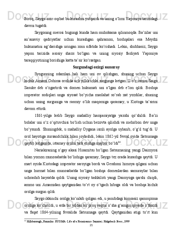 Biroq, Saygo oxir-oqibat bu kurashni yutqazdi va uning o‘limi Yaponiya tarixidagi
davrni tugatdi.
Saygoning merosi  bugungi kunda ham muhokama qilinmoqda. Ba’zilar uni
an’anaviy   qadriyatlar   uchun   kurashgan   qahramon,   boshqalari   esa   Meydzi
hukumatini  ag‘darishga  uringan  xoin sifatida  ko‘rishadi.  Lekin, shubhasiz,   Saygo
yapon   tarixida   asosiy   shaxs   bo‘lgan   va   uning   siyosiy   faoliyati   Yaponiya
taraqqiyotining borishiga katta ta’sir ko‘rsatgan.
Surgundagi oxirgi samuray
Syogunning   odamlari   hali   ham   uni   ov   qilishgan,   shuning   uchun   Saygo
kichik Amami Oshima orolida uch yillik ichki surgunga ketgan. U o‘z ismini Saigo
Sasuke   deb   o‘zgartirdi   va   domen   hukumati   uni   o‘lgan   deb   e’lon   qildi.   Boshqa
imperator   sodiqlari   unga   siyosat   bo‘yicha   maslahat   so‘rab   xat   yozdilar,   shuning
uchun   uning   surguniga   va   rasmiy   o‘lik   maqomiga   qaramay,   u   Kiotoga   ta’sirini
davom ettirdi.
1861-yilga   kelib   Saygo   mahalliy   hamjamiyatga   yaxshi   qo‘shildi.   Ba’zi
bolalar uni  o‘z o‘qituvchisi  bo‘lish uchun bezovta qilishdi  va mehribon dev unga
bo‘ysundi.  Shuningdek, u mahalliy Oygana ismli  ayolga  uylanib,  o‘g‘il  tug‘di. U
orol hayotiga xursandchilik bilan joylashdi, lekin 1862-yil fevral oyida Satsumaga
qaytib kelganida, istamay orolni tark etishga majbur bo‘ldi 16
.
Nariakiraning   o‘gay   akasi   Hisamitsu   bo‘lgan   Satsumaning   yangi   Daimyosi
bilan yomon munosabatda bo‘lishiga qaramay, Saygo tez orada kurashga qaytdi. U
mart oyida Kiotodagi imperator saroyiga bordi va Gesshoni himoya qilgani uchun
unga   hurmat   bilan   munosabatda   bo‘lgan   boshqa   domenlardan   samuraylar   bilan
uchrashib hayratda qoldi. Uning siyosiy tashkiloti  yangi  Daimyoga qarshi  chiqdi,
ammo   uni   Amamidan   qaytganidan   to‘rt   oy   o‘tgach   hibsga   oldi   va   boshqa   kichik
orolga surgun qildi.
Saygo ikkinchi orolga ko‘nikib qolgan edi, u janubdagi kimsasiz qamoqxona
oroliga ko‘chirildi, u erda bir yildan ko‘proq vaqtni o‘sha g‘amgin qoyada o‘tkazdi
va   faqat   1864-yilning   fevralida   Satsumaga   qaytdi.   Qaytganidan   atigi   to‘rt   kun
16
  Hillsborough, Romulus .  RYOMA- Life of a Renaissance Samurai . Ridgeback Press, 1999
21 