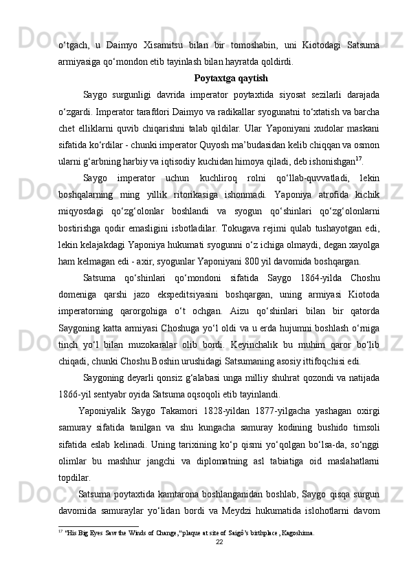 o‘tgach,   u   Daimyo   Xisamitsu   bilan   bir   tomoshabin,   uni   Kiotodagi   Satsuma
armiyasiga qo‘mondon etib tayinlash bilan hayratda qoldirdi.
Poytaxtga qaytish
Saygo   surgunligi   davrida   imperator   poytaxtida   siyosat   sezilarli   darajada
o‘zgardi. Imperator tarafdori Daimyo va radikallar syogunatni to‘xtatish va barcha
chet   elliklarni   quvib   chiqarishni   talab   qildilar.   Ular   Yaponiyani   xudolar   maskani
sifatida ko‘rdilar - chunki imperator Quyosh ma’budasidan kelib chiqqan va osmon
ularni g‘arbning harbiy va iqtisodiy kuchidan himoya qiladi, deb ishonishgan 17
.
Saygo   imperator   uchun   kuchliroq   rolni   qo‘llab-quvvatladi,   lekin
boshqalarning   ming   yillik   ritorikasiga   ishonmadi.   Yaponiya   atrofida   kichik
miqyosdagi   qo‘zg‘olonlar   boshlandi   va   syogun   qo‘shinlari   qo‘zg‘olonlarni
bostirishga   qodir   emasligini   isbotladilar.   Tokugava   rejimi   qulab   tushayotgan   edi,
lekin kelajakdagi Yaponiya hukumati syogunni o‘z ichiga olmaydi, degan xayolga
ham kelmagan edi - axir, syogunlar Yaponiyani 800 yil davomida boshqargan.
Satsuma   qo‘shinlari   qo‘mondoni   sifatida   Saygo   1864-yilda   Choshu
domeniga   qarshi   jazo   ekspeditsiyasini   boshqargan,   uning   armiyasi   Kiotoda
imperatorning   qarorgohiga   o‘t   ochgan.   Aizu   qo‘shinlari   bilan   bir   qatorda
Saygoning katta armiyasi  Choshuga yo‘l oldi va u erda hujumni boshlash o‘rniga
tinch   yo‘l   bilan   muzokaralar   olib   bordi.   Keyinchalik   bu   muhim   qaror   bo‘lib
chiqadi, chunki Choshu Boshin urushidagi Satsumaning asosiy ittifoqchisi edi.
Saygoning deyarli qonsiz g‘alabasi unga milliy shuhrat qozondi va natijada
1866-yil sentyabr oyida Satsuma oqsoqoli etib tayinlandi.
Yaponiyalik   Saygo   Takamori   1828-yildan   1877-yilgacha   yashagan   oxirgi
samuray   sifatida   tanilgan   va   shu   kungacha   samuray   kodining   bushido   timsoli
sifatida   eslab   kelinadi.   Uning   tarixining   ko‘p   qismi   yo‘qolgan   bo‘lsa-da,   so‘nggi
olimlar   bu   mashhur   jangchi   va   diplomatning   asl   tabiatiga   oid   maslahatlarni
topdilar.
Satsuma   poytaxtida   kamtarona   boshlanganidan   boshlab,   Saygo   qisqa   surgun
davomida   samuraylar   yo‘lidan   bordi   va   Meydzi   hukumatida   islohotlarni   davom
17
  "His Big Eyes Saw the Winds of Change," plaque at site of Saigô’s birthplace, Kagoshima.
22 